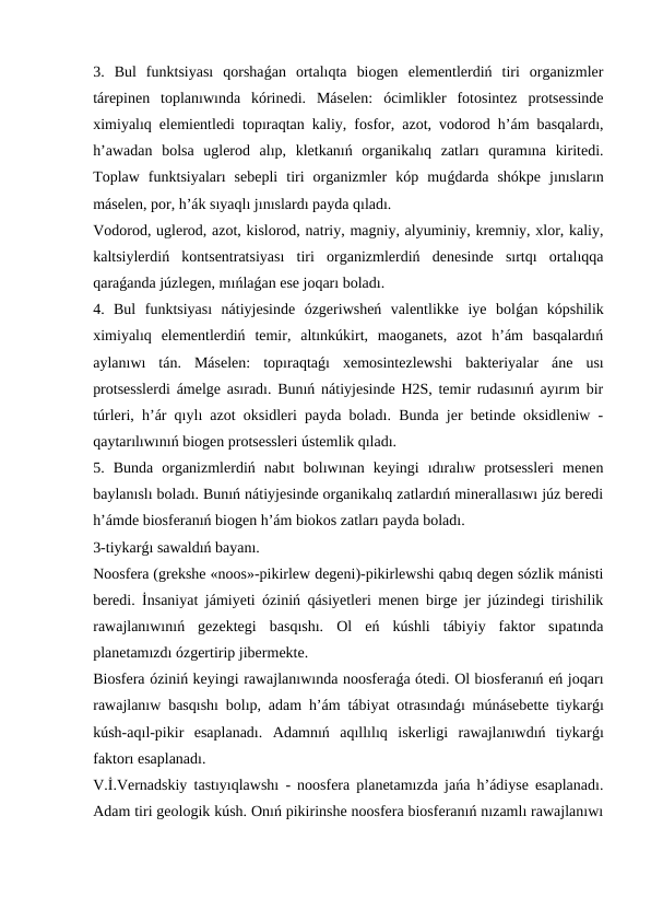 3.  Bul  funktsiyası  qorshaǵan  ortalıqta  biogen  elementlerdiń  tiri  organizmler
tárepinen  toplanıwında  kórinedi.  Máselen:  ócimlikler  fotosintez  protsessinde
ximiyalıq elemientledi topıraqtan kaliy, fosfor, azot, vodorod h’ám basqalardı,
h’awadan  bolsa  uglerod  alıp,  kletkanıń  organikalıq  zatları  quramına  kiritedi.
Toplaw  funktsiyaları  sebepli  tiri  organizmler  kóp  muǵdarda  shókpe  jınısların
máselen, por, h’ák sıyaqlı jınıslardı payda qıladı. 
Vodorod, uglerod, azot, kislorod, natriy, magniy, alyuminiy, kremniy, xlor, kaliy,
kaltsiylerdiń  kontsentratsiyası  tiri  organizmlerdiń  denesinde  sırtqı  ortalıqqa
qaraǵanda júzlegen, mıńlaǵan ese joqarı boladı.
4.  Bul  funktsiyası  nátiyjesinde  ózgeriwsheń  valentlikke  iye  bolǵan  kópshilik
ximiyalıq  elementlerdiń  temir,  altınkúkirt,  maoganets,  azot  h’ám  basqalardıń
aylanıwı  tán.  Máselen:  topıraqtaǵı  xemosintezlewshi  bakteriyalar  áne  usı
protsesslerdi ámelge asıradı. Bunıń nátiyjesinde H2S, temir rudasınıń ayırım bir
túrleri, h’ár qıylı azot oksidleri payda boladı. Bunda jer betinde oksidleniw -
qaytarılıwınıń biogen protsessleri ústemlik qıladı.
5.  Bunda  organizmlerdiń  nabıt  bolıwınan  keyingi  ıdıralıw  protsessleri  menen
baylanıslı boladı. Bunıń nátiyjesinde organikalıq zatlardıń minerallasıwı júz beredi
h’ámde biosferanıń biogen h’ám biokos zatları payda boladı.
3-tiykarǵı sawaldıń bayanı.
Noosfera (grekshe «noos»-pikirlew degeni)-pikirlewshi qabıq degen sózlik mánisti
beredi. İnsaniyat jámiyeti óziniń qásiyetleri menen birge jer júzindegi tirishilik
rawajlanıwınıń  gezektegi  basqıshı.  Ol  eń  kúshli  tábiyiy  faktor  sıpatında
planetamızdı ózgertirip jibermekte.
Biosfera óziniń keyingi rawajlanıwında noosferaǵa ótedi. Ol biosferanıń eń joqarı
rawajlanıw basqıshı bolıp, adam h’ám tábiyat otrasındaǵı múnásebette tiykarǵı
kúsh-aqıl-pikir  esaplanadı.  Adamnıń  aqıllılıq  iskerligi  rawajlanıwdıń  tiykarǵı
faktorı esaplanadı.
V.İ.Vernadskiy tastıyıqlawshı - noosfera planetamızda jańa h’ádiyse esaplanadı.
Adam tiri geologik kúsh. Onıń pikirinshe noosfera biosferanıń nızamlı rawajlanıwı
