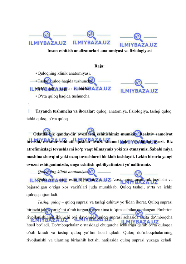  
 
 
 
 
 
Inson eshitish analizatorlari anatomiyasi va fiziologiyasi 
 
Reja:  
• Quloqning klinik anatomiyasi. 
• Tashqi quloq haqida tushuncha. 
• Ichki quloq haqida tushuncha. 
• O‘rta quloq haqida tushuncha. 
 
Tayanch tushuncha va iboralar: quloq, anatomiya, fiziologiya, tashqi quloq, 
ichki quloq, o‘rta quloq  
 
Odatda biz qandaydir ovozlarni eshitishimiz mumkin. Reaktiv samolyot 
tovushi, do‘stlar suhbati, qushlar ovozi, shamol yoki o‘t-o‘lanlar ovozi. Biz 
atrofimizdagi tovushlarni ko‘p vaqt bilmaymiz yoki xis etmaymiz. Sababi miya 
mashina shovqini yoki uzoq tovushlarni bloklab tashlaydi. Lekin birorta yangi 
ovozni eshitganimizda, unga eshitish qobiliyatimizni yo‘naltiramiz.  
Quloqning klinik anatomiyasi 
Quloq odamning eshitish va muvozanat a’zosi, uning anatomik tuzilishi va 
bajaradigan o‘ziga xos vazifalari juda murakkab. Quloq tashqi, o‘rta va ichki 
quloqqa ajratiladi.  
Tashqi quloq – quloq suprasi va tashqi eshituv yo‘lidan iborat. Quloq suprasi 
birinchi jabra yorig‘ini o‘rab turgan mezenxima to‘qimasi bilan qoplangan. Embrion 
rivojlanishining ikkinchi oyi davomida quloq suprasi sohasida oltita do‘mboqcha 
hosil bo‘ladi. Do‘mboqchalar o‘rtasidagi chuqurcha ichkariga qarab o‘rta quloqqa 
o‘sib kiradi va tashqi quloq yo‘lini hosil qiladi. Quloq do‘mboqchalarining 
rivojlanishi va ularning birlashib ketishi natijasida quloq suprasi yuzaga keladi. 
