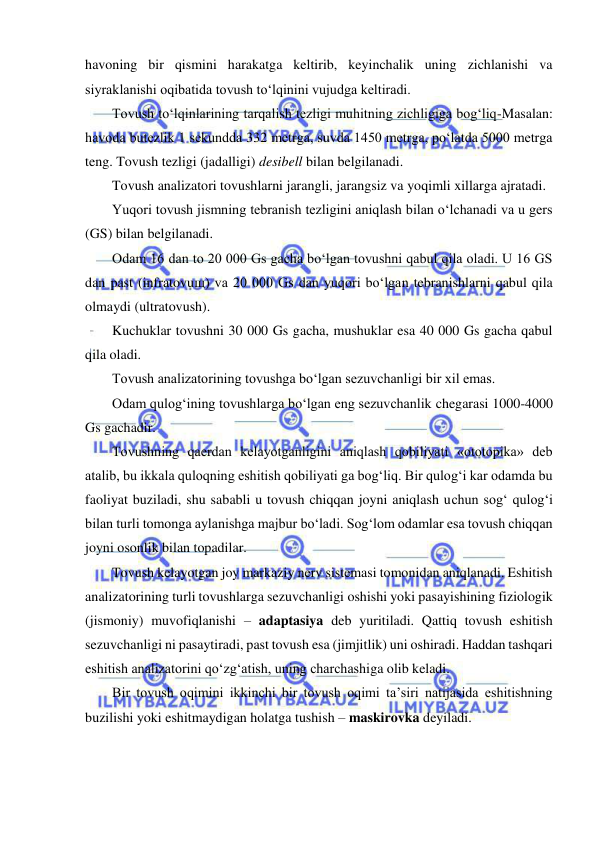  
 
havoning bir qismini harakatga keltirib, keyinchalik uning zichlanishi va 
siyraklanishi oqibatida tovush to‘lqinini vujudga keltiradi. 
Tovush to‘lqinlarining tarqalish tezligi muhitning zichligiga bog‘liq-Masalan: 
havoda butezlik 1 sekundda 332 metrga, suvda 1450 metrga, po‘latda 5000 metrga 
teng. Tovush tezligi (jadalligi) desibell bilan belgilanadi. 
Tovush analizatori tovushlarni jarangli, jarangsiz va yoqimli xillarga ajratadi. 
Yuqori tovush jismning tebranish tezligini aniqlash bilan o‘lchanadi va u gers 
(GS) bilan belgilanadi. 
Odam 16 dan to 20 000 Gs gacha bo‘lgan tovushni qabul qila oladi. U 16 GS 
dan past (infratovuщ) va 20 000 Gs dan yuqori bo‘lgan tebranishlarni qabul qila 
olmaydi (ultratovush). 
Kuchuklar tovushni 30 000 Gs gacha, mushuklar esa 40 000 Gs gacha qabul 
qila oladi. 
Tovush analizatorining tovushga bo‘lgan sezuvchanligi bir xil emas. 
Odam qulog‘ining tovushlarga bo‘lgan eng sezuvchanlik chegarasi 1000-4000 
Gs gachadir. 
Tovushning qaerdan kelayotganligini aniqlash qobiliyati «ototopika» deb 
atalib, bu ikkala quloqning eshitish qobiliyati ga bog‘liq. Bir qulog‘i kar odamda bu 
faoliyat buziladi, shu sababli u tovush chiqqan joyni aniqlash uchun sog‘ qulog‘i 
bilan turli tomonga aylanishga majbur bo‘ladi. Sog‘lom odamlar esa tovush chiqqan 
joyni osonlik bilan topadilar. 
Tovush kelayotgan joy markaziy nerv sistemasi tomonidan aniqlanadi. Eshitish 
analizatorining turli tovushlarga sezuvchanligi oshishi yoki pasayishining fiziologik 
(jismoniy) muvofiqlanishi – adaptasiya deb yuritiladi. Qattiq tovush eshitish 
sezuvchanligi ni pasaytiradi, past tovush esa (jimjitlik) uni oshiradi. Haddan tashqari 
eshitish analizatorini qo‘zg‘atish, uning charchashiga olib keladi. 
Bir tovush oqimini ikkinchi bir tovush oqimi ta’siri natijasida eshitishning 
buzilishi yoki eshitmaydigan holatga tushish – maskirovka deyiladi. 
