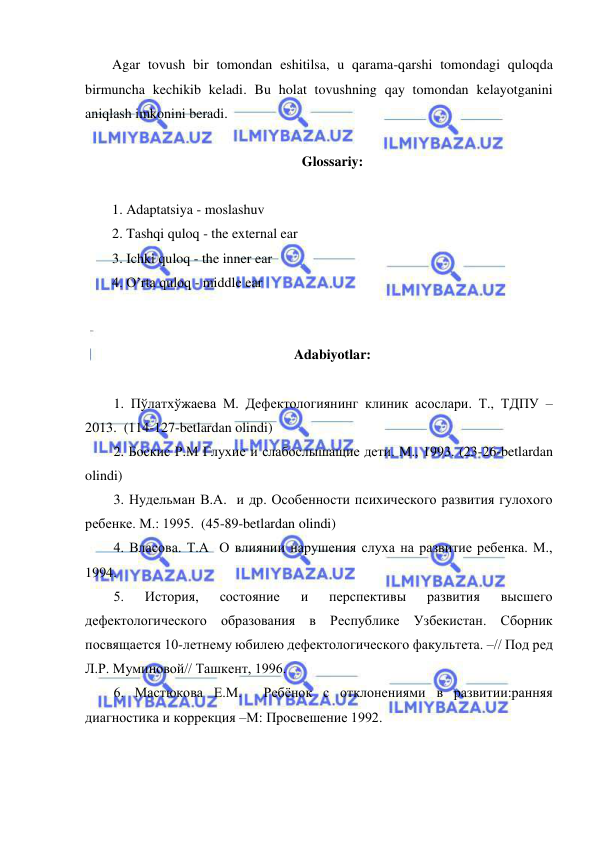  
 
Agar tovush bir tomondan eshitilsa, u qarama-qarshi tomondagi quloqda 
birmuncha kechikib keladi. Bu holat tovushning qay tomondan kelayotganini 
aniqlash imkonini beradi. 
 
Glossariy:  
 
1. Adaptatsiya - moslashuv  
2. Tashqi quloq - the external ear 
3. Ichki quloq - the inner ear 
4. O’rta quloq - middle ear 
 
 
Adabiyotlar:  
 
1. Пўлатхўжаева М. Дефектологиянинг клиник асослари. Т., ТДПУ – 
2013.  (114-127-betlardan olindi) 
2. Боскис Р.М Глухие и слабослышащие дети. М., 1993. (23-26-betlardan 
olindi) 
3. Нудельман В.А.  и др. Особенности психического развития гулохого 
ребенке. М.: 1995.  (45-89-betlardan olindi) 
4. Власова. Т.А  О влиянии нарушения слуха на развитие ребенка. М., 
1994.  
5. 
История, 
состояние 
и 
перспективы 
развития 
высшего 
дефектологического образования в Республике Узбекистан. Сборник 
посвящается 10-летнему юбилею дефектологического факультета. –// Под ред 
Л.Р. Муминовой// Ташкент, 1996. 
6. Мастюкова Е.М.  Ребёнок с отклонениями в развитии:ранняя 
диагностика и коррекция –М: Просвешение 1992. 
