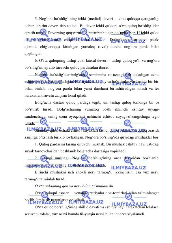  
 
5. Nog‘ora bo‘shlig‘ining ichki (medial) devori – ichki quloqqa qaraganligi 
uchun labirint devori deb ataladi. Bu devor ichki quloqni o‘rta quloq bo‘shlig‘idan 
ajratib turadi. Devorning qoq o‘rtasida bo‘rtib chiqqan do‘nglik bor. U ichki quloq 
chig‘anog‘ining turtib chiqishidan hosil bo‘ladi. Do‘nglikning orqa va pastki 
qismida chig‘anoqqa kiradigan yumaloq (oval) darcha nog‘ora parda bilan 
qoplangan. 
6. O‘rta quloqning tashqi yoki lateral devori - tashqi quloq yo‘li va nog‘ora 
bo‘shlig‘ini ajratib turuvchi quloq pardasidan iborat. 
Nog‘ora bo‘shlig‘ida bolg‘acha, sandoncha va uzangi deb ataladigan uchta 
eshituv suyakchasi joylashgan. Bu suyakchalar pay va bo‘g‘imlar yordamida bir-biri 
bilan birikib, nog‘ora parda bilan yassi darchani birlashtiradigan tutash va tez 
harakatlantiruvchi zanjirni hosil qiladi. 
Bolg‘acha dastasi quloq pardaga tegib, uni tashqi quloq tomonga bir oz 
bo‘rttirib turadi. Bolg‘achaning yumaloq boshi ikkinchi eshituv suyagi-
sandonchaga, uning uzun oyoqchasi uchinchi eshituv suyagi-o‘zangichaga tegib 
turadi. 
Shunday qilib, uchala eshituv suyaklari tashqi quloq bilan ichki quloq orasida 
zanjirga o‘xshash birikib joylashgan. Nog‘ora bo‘shlig‘ida quyidagi mushaklar bor: 
1. Quloq pardasini tarang qiluvchi mushak. Bu mushak eshituv nayi ustidagi 
suyak tarnovchasidan boshlanib bolg‘acha dastasiga yopishadi. 
2. Uzangi mushagi. Nog‘ora bo‘shlig‘ining orqa devoridan boshlanib, 
ingichka pay bilan o‘zangi boshchasiga yopishadi. 
Birinchi mushakni uch shoxli nerv tarmog‘i, ikkinchisini esa yuz nervi 
tarmog‘i ta’minlab turadi. 
O‘rta quloqning qon va nerv bilan ta’minlanishi 
O‘rta quloqni asosan – venalar arteriyalar qon-tomirlari bilan ta’minlangan 
bo‘lib, limfa tik tugunlarga qo‘yiladi. 
O‘rta quloq bo‘shlig‘ining shilliq qavati va eshituv nayi harakatchan tolalarni 
sezuvchi tolalar, yuz nervi hamda til-yutqin nervi bilan innervatsiyalanadi. 
