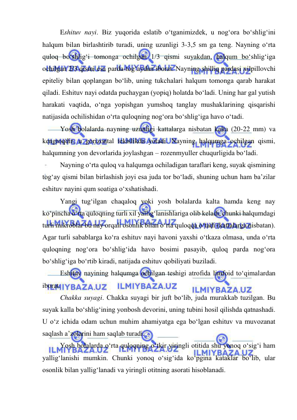  
 
Eshituv nayi. Biz yuqorida eslatib o‘tganimizdek, u nog‘ora bo‘shlig‘ini 
halqum bilan birlashtirib turadi, uning uzunligi 3-3,5 sm ga teng. Nayning o‘rta 
quloq bo‘shlig‘i tomonga ochilgan 1/3 qismi suyakdan, halqum bo‘shlig‘iga 
ochilgan 2/3 qismi esa parda-tog‘aydan iborat. Nayning shilliq pardasi xilpillovchi 
epiteliy bilan qoplangan bo‘lib, uning tukchalari halqum tomonga qarab harakat 
qiladi. Eshituv nayi odatda puchaygan (yopiq) holatda bo‘ladi. Uning har gal yutish 
harakati vaqtida, o‘nga yopishgan yumshoq tanglay mushaklarining qisqarishi 
natijasida ochilishidan o‘rta quloqning nog‘ora bo‘shlig‘iga havo o‘tadi. 
Yosh bolalarda nayning uzunligi kattalarga nisbatan kalta (20-22 mm) va 
kengroqdir, u gorizontal tekislikda yotadi. Nayning halqumga ochilgan qismi, 
halqumning yon devorlarida joylashgan – rozenmyuller chuqurligida bo‘ladi. 
Nayning o‘rta quloq va halqumga ochiladigan taraflari keng, suyak qismining 
tog‘ay qismi bilan birlashish joyi esa juda tor bo‘ladi, shuning uchun ham ba’zilar 
eshituv nayini qum soatiga o‘xshatishadi. 
Yangi tug‘ilgan chaqaloq yoki yosh bolalarda kalta hamda keng nay 
ko‘pincha o‘rta quloqning turli xil yallig‘lanishlariga olib keladi, chunki halqumdagi 
turli mikroblar bu nay orqali osonlik bilan o‘rta quloqqa o‘tadi (kattalarga nisbatan). 
Agar turli sabablarga ko‘ra eshituv nayi havoni yaxshi o‘tkaza olmasa, unda o‘rta 
quloqning nog‘ora bo‘shlig‘ida havo bosimi pasayib, quloq parda nog‘ora 
bo‘shlig‘iga bo‘rtib kiradi, natijada eshituv qobiliyati buziladi. 
Eshituv nayining halqumga ochilgan teshigi atrofida limfoid to‘qimalardan 
iborat. 
Chakka suyagi. Chakka suyagi bir juft bo‘lib, juda murakkab tuzilgan. Bu 
suyak kalla bo‘shlig‘ining yonbosh devorini, uning tubini hosil qilishda qatnashadi. 
U o‘z ichida odam uchun muhim ahamiyatga ega bo‘lgan eshituv va muvozanat 
saqlash a’zolarini ham saqlab turadi.  
Yosh bolalarda o‘rta quloqning o‘tkir yiringli otitida shu yonoq o‘sig‘i ham 
yallig‘lanishi mumkin. Chunki yonoq o‘sig‘ida ko‘pgina kataklar bo‘lib, ular 
osonlik bilan yallig‘lanadi va yiringli otitning asorati hisoblanadi. 
