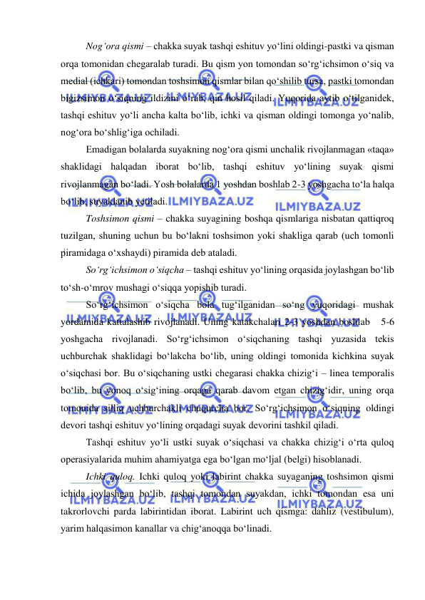  
 
Nog‘ora qismi – chakka suyak tashqi eshituv yo‘lini oldingi-pastki va qisman 
orqa tomonidan chegaralab turadi. Bu qism yon tomondan so‘rg‘ichsimon o‘siq va 
medial (ichkari) tomondan toshsimon qismlar bilan qo‘shilib tursa, pastki tomondan 
bigizsimon o‘siqning ildizini o‘rab, qin hosil qiladi. Yuqorida aytib o‘tilganidek, 
tashqi eshituv yo‘li ancha kalta bo‘lib, ichki va qisman oldingi tomonga yo‘nalib, 
nog‘ora bo‘shlig‘iga ochiladi. 
Emadigan bolalarda suyakning nog‘ora qismi unchalik rivojlanmagan «taqa» 
shaklidagi halqadan iborat bo‘lib, tashqi eshituv yo‘lining suyak qismi 
rivojlanmagan bo‘ladi. Yosh bolalarda 1 yoshdan boshlab 2-3 yoshgacha to‘la halqa 
bo‘lib, suyaklanib yetiladi. 
Toshsimon qismi – chakka suyagining boshqa qismlariga nisbatan qattiqroq 
tuzilgan, shuning uchun bu bo‘lakni toshsimon yoki shakliga qarab (uch tomonli 
piramidaga o‘xshaydi) piramida deb ataladi. 
So‘rg‘ichsimon o‘siqcha – tashqi eshituv yo‘lining orqasida joylashgan bo‘lib 
to‘sh-o‘mrov mushagi o‘siqqa yopishib turadi. 
So‘rg‘ichsimon o‘siqcha bola tug‘ilganidan so‘ng yuqoridagi mushak 
yordamida kattalashib rivojlanadi. Uning katakchalari 2-3 yoshdan boshlab   5-6 
yoshgacha rivojlanadi. So‘rg‘ichsimon o‘siqchaning tashqi yuzasida tekis 
uchburchak shaklidagi bo‘lakcha bo‘lib, uning oldingi tomonida kichkina suyak 
o‘siqchasi bor. Bu o‘siqchaning ustki chegarasi chakka chizig‘i – linea temporalis 
bo‘lib, bu yonoq o‘sig‘ining orqaga qarab davom etgan chizig‘idir, uning orqa 
tomonida silliq uchburchakli chuqurcha bor. So‘rg‘ichsimon o‘siqning oldingi 
devori tashqi eshituv yo‘lining orqadagi suyak devorini tashkil qiladi. 
Tashqi eshituv yo‘li ustki suyak o‘siqchasi va chakka chizig‘i o‘rta quloq 
operasiyalarida muhim ahamiyatga ega bo‘lgan mo‘ljal (belgi) hisoblanadi. 
Ichki quloq. Ichki quloq yoki labirint chakka suyaganing toshsimon qismi 
ichida joylashgan bo‘lib, tashqi tomondan suyakdan, ichki tomondan esa uni 
takrorlovchi parda labirintidan iborat. Labirint uch qismga: dahliz (vestibulum), 
yarim halqasimon kanallar va chig‘anoqqa bo‘linadi. 
