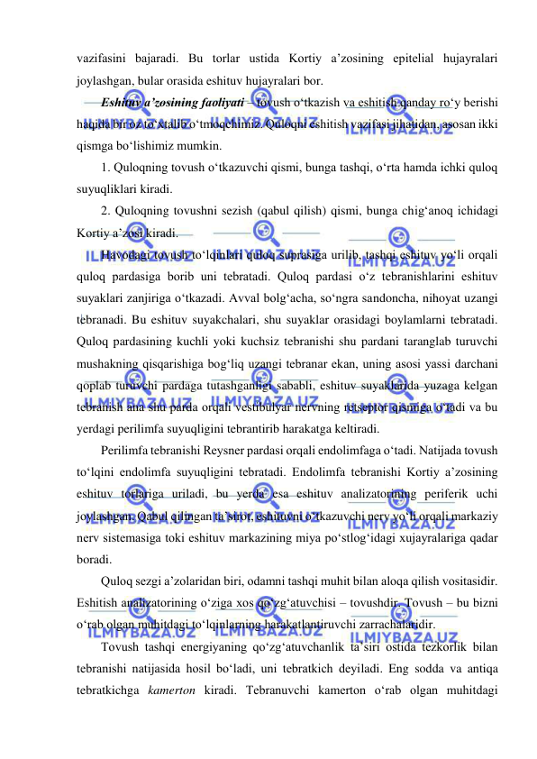  
 
vazifasini bajaradi. Bu torlar ustida Kortiy a’zosining epitelial hujayralari 
joylashgan, bular orasida eshituv hujayralari bor. 
Eshituv a’zosining faoliyati – tovush o‘tkazish va eshitish qanday ro‘y berishi 
haqida bir oz to‘xtalib o‘tmoqchimiz. Quloqni eshitish vazifasi jihatidan, asosan ikki 
qismga bo‘lishimiz mumkin. 
1. Quloqning tovush o‘tkazuvchi qismi, bunga tashqi, o‘rta hamda ichki quloq 
suyuqliklari kiradi. 
2. Quloqning tovushni sezish (qabul qilish) qismi, bunga chig‘anoq ichidagi 
Kortiy a’zosi kiradi. 
Havodagi tovush to‘lqinlari quloq suprasiga urilib, tashqi eshituv yo‘li orqali 
quloq pardasiga borib uni tebratadi. Quloq pardasi o‘z tebranishlarini eshituv 
suyaklari zanjiriga o‘tkazadi. Avval bolg‘acha, so‘ngra sandoncha, nihoyat uzangi 
tebranadi. Bu eshituv suyakchalari, shu suyaklar orasidagi boylamlarni tebratadi. 
Quloq pardasining kuchli yoki kuchsiz tebranishi shu pardani taranglab turuvchi 
mushakning qisqarishiga bog‘liq uzangi tebranar ekan, uning asosi yassi darchani 
qoplab turuvchi pardaga tutashganligi sababli, eshituv suyaklarida yuzaga kelgan 
tebranish ana shu parda orqali vestibulyar nervning retseptor qismiga o‘tadi va bu 
yerdagi perilimfa suyuqligini tebrantirib harakatga keltiradi. 
Perilimfa tebranishi Reysner pardasi orqali endolimfaga o‘tadi. Natijada tovush 
to‘lqini endolimfa suyuqligini tebratadi. Endolimfa tebranishi Kortiy a’zosining 
eshituv torlariga uriladi, bu yerda esa eshituv analizatorining periferik uchi 
joylashgan. Qabul qilingan ta’sirot, eshituvni o‘tkazuvchi nerv yo‘li orqali markaziy 
nerv sistemasiga toki eshituv markazining miya po‘stlog‘idagi xujayralariga qadar 
boradi. 
Quloq sezgi a’zolaridan biri, odamni tashqi muhit bilan aloqa qilish vositasidir. 
Eshitish analizatorining o‘ziga xos qo‘zg‘atuvchisi – tovushdir. Tovush – bu bizni 
o‘rab olgan muhitdagi to‘lqinlarning harakatlantiruvchi zarrachalaridir. 
Tovush tashqi energiyaning qo‘zg‘atuvchanlik ta’siri ostida tezkorlik bilan 
tebranishi natijasida hosil bo‘ladi, uni tebratkich deyiladi. Eng sodda va antiqa 
tebratkichga kamerton kiradi. Tebranuvchi kamerton o‘rab olgan muhitdagi 
