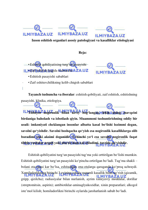  
 
 
 
 
 
Inson eshitish organlari asosiy patologiyasi va kasalliklar etiologiyasi 
 
Reja:  
 
• Eshitish qobiliyatining turg‘un pasayishi 
• Zaif eshitish haqida tushuncha 
• Eshitish pasayishi sabablari 
• Zaif eshituvchilikning kelib chiqish sabablari  
 
Tayanch tushuncha va iboralar: eshitish qobiliyati, zaif eshitish, eshitishning 
pasayishi, klinika, etiologiya. 
 
Tibbiyot nogironlik bilan uzviy bog‘langan, lekin uning mavqeini 
birdaniga baholash va isbotlash qiyin. Muammoni tushuntirishning oddiy bir 
usuli: imkoniyati cheklangan insonlar albatta kasal bo‘lishi lozimmi degan, 
savolni qo‘yishdir. Savolni boshqacha qo‘yish esa nogironlik kasalliklarga olib 
boradimi yoki aksimi deganidir. Uchinchi yo‘l esa savolni nogironlik faqat 
tibbiy vositalar orqali yoki ularsiz ham xal etiladimi, tarzida qo‘yishdir.  
 
Eshitish qobiliyatini turg‘un pasayishi tug‘ma yoki orttirilgan bo‘lishi mumkin. 
Eshitish qobiliyatini turg‘un pasayishi ko‘pincha ortirilgan bo‘ladi. Tug‘ma shakli – 
bolani ota-onasi kar bo‘lsa, eshitadigan ona-otalarga qaraganda ko‘proq uchraydi. 
Xomiladorlikning birinchi 3 oyining ichida yuqumli kasallik bilan og‘rish (qizamik, 
gripp, qizilcha); radiasiyalar bilan nurlanish, ayrim ximiyaviy moddalar, dorillar 
(streptomitsin, aspirin); antibiotiklar-aminaglyukozidlar, xinin preparatlari; alkogol 
iste’mol kilish; homiladorlikni birinchi oylarida jarohatlanish sabab bo‘ladi. 
