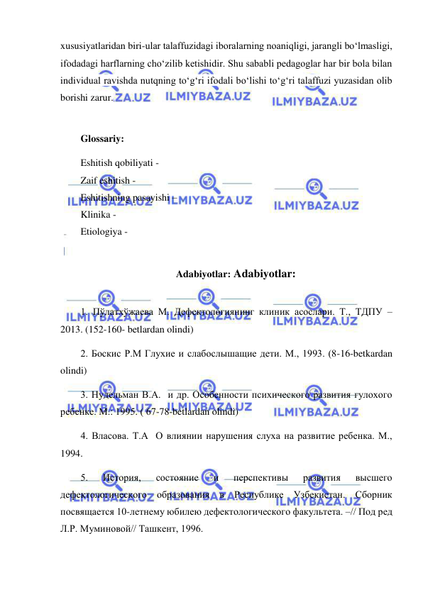  
 
xususiyatlaridan biri-ular talaffuzidagi iboralarning noaniqligi, jarangli bo‘lmasligi, 
ifodadagi harflarning cho‘zilib ketishidir. Shu sababli pedagoglar har bir bola bilan 
individual ravishda nutqning to‘g‘ri ifodali bo‘lishi to‘g‘ri talaffuzi yuzasidan olib 
borishi zarur. 
 
Glossariy: 
Eshitish qobiliyati -   
Zaif eshitish -   
Eshitishning pasayishi –  
Klinika -   
Etiologiya -  
 
Adabiyotlar: Adabiyotlar:  
 
1. Пўлатхўжаева М. Дефектологиянинг клиник асослари. Т., ТДПУ – 
2013. (152-160- betlardan olindi) 
2. Боскис Р.М Глухие и слабослышащие дети. М., 1993. (8-16-betkardan 
olindi) 
3. Нудельман В.А.  и др. Особенности психического развития гулохого 
ребенке. М.: 1995. ( 67-78-betlardan olindi) 
4. Власова. Т.А  О влиянии нарушения слуха на развитие ребенка. М., 
1994. 
5. 
История, 
состояние 
и 
перспективы 
развития 
высшего 
дефектологического образования в Республике Узбекистан. Сборник 
посвящается 10-летнему юбилею дефектологического факультета. –// Под ред 
Л.Р. Муминовой// Ташкент, 1996. 
