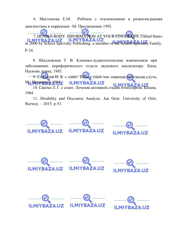  
 
6. Мастюкова Е.М.  Ребёнок с отклонениями в развитии:ранняя 
диагностика и коррекция –М: Просвешение 1992. 
7. HUMAN BODY. INFORMATION AT YOUR FINGERTIPS. United States 
in 2006 by School Specialty Publishing, a member of the School Specialty Family. 
P-24.  
8. Шидловская Т. В. Клинико-аудиологические взаимосвязи при 
заболеваниях периферического отдела звукового анализатора. Киев, 
Наукова думка, 1985. 
9. Солдатов И. Б. с соавт. Шум в ущах как симптом патологии слуха, 
М., Медицина, 1984. 
10. Сватко Л. Г. с соавт. Лечение активной стадии отосклероза. Казань. 
1984.   
11. Disability and Discourse Analysis. Jan Grue. University of Oslo, 
Norway. – 2015. p-51. 
 
 
     
 
 
 
 
