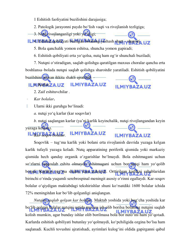  
 
1 Eshitish faoliyatini buzilishini darajasiga; 
2. Patologik jarayonni paydo bo‘lish vaqti va rivojlanish tezligiga; 
3. Nutq rivojlanganligi yoki yo‘qligi; 
4. Eshitish qobiliyati buzilgan bolaning yashash shart – sharoiti  
5. Bola qanchalik yomon eshitsa, shuncha yomon gapiradi;  
6. Eshitish qobiliyati erta yo‘qolsa, nutq ham og‘ir shunchali buziladi;  
7. Nutqni o‘stiradigan, saqlab qolishga qaratilgan maxsus choralar qancha erta 
boshlansa–bolada nutqni saqlab qolishga sharoitdir yaratiladi. Eshitish qobiliyatini 
buzilshini asosan ikkita shakli ajratiladi –  
1. Karlar. 
2. Zaif eshituvchilar . 
Kar bolalar. 
Ularni ikki guruhga bo‘linadi: 
a. nutqi yo‘q karlar (kar soqovlar) 
b. nutqi saqlangan karlar (ya’ni karlik keyinchalik, nutqi rivojlangandan keyin 
yuzaga kelgan). 
Kar-soqov bolalar. 
Soqovlik – tug‘ma karlik yoki bolani erta rivojlanish davrida yuzaga kelgan 
karlik tufayli yuzaga keladi. Nutq apparatining periferik qismida yoki markaziy 
qismida hech qanday organik o‘zgarishlar bo‘lmaydi. Bola eshitmagani uchun 
so‘zlarni taqqoslab eshita olmaydi; eshitmagani uchun bor nutqi ham yo‘qolib 
boradi. Karlikni tug‘ma shaklsi kam uchraydi. Orttirilgan karlikni sabablaridan 
birinchi o‘rinda yuqumli serebrospinal meningit asosiy o‘rinni egallaydi. Kar-soqov 
bolalar o‘qiydigan maktabdagi tekshirishlar shuni ko‘rsatdiki 1600 bolalar ichida 
72% meningitdan kar bo‘lib qolganligi aniqlangan. 
Nutqini saqlab qolgan kar bolalar. Maktab yoshida yoki bog‘cha yoshida kar 
bo‘lib qolgan bolalar nutqini ustida maxsus ish olib borilsa bolaning nutqini saqlab 
kolish mumkin, agar bunday ishlar olib borilmasa bola bor nuto‘ini ham yo‘qotadi. 
Karlarda eshitish qobiliyati butunlay yo‘qolmaydi, ko‘pchiligida ozgina bo‘lsa ham 
saqlanadi. Kuchli tovushni ajratishadi, ayrimlari kulog‘ini oldida gapirganni qabul 
