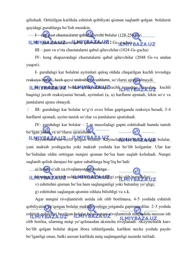  
 
qilishadi. Orttirilgan karlikda eshitish qobiliyati qisman saqlanib qolgan  bolalarni  
quyidagi guruhlarga bo‘lish mumkin. 
I – eng past chastatalarni qabul qiluvchi bolalar (128-256 Gs). 
II – past chastatalarni qabul qiluvchilar (512 Gs- gacha) 
III – past va o‘rta chastatalarni qabul qiluvchilar (1024 Gs-gacha) 
IV- keng diapazondagi chastatalarni qabul qiluvchilar (2048 Gs-va undan 
yuqori). 
I- guruhdagi kar bolalrni ayrimlari quloq oldida chiqarilgan kuchli tovushga 
reaksiya beradi, hech qaysi undoshli tovushlarni, so‘zlarni ajrata olmaydi. 
II- guruhdagi kar bolalar quloq oldidagi kuchli tovushga (masalan,  kuchli 
baqiriq) javob reaksiyasini beradi, ayrimlari (a, u) harflarni ajratadi, lekin so‘z va 
jumlalarni ajrata olmaydi. 
III- guruhdagi kar bolalar to‘g‘ri ovoz bilan gapirganda reaksiya beradi, 3-4 
harflarni ajratadi, ayrim tanish so‘zlar va jumlalarni ajratishadi. 
IV- guruhdagi kar bolalar – 2 m masofadagi gapni eshitishadi hamda tanish 
bo‘lgan jumla va so‘zlarni ajratishadi. 
Keyinchalik kar bÿlib qolgan bolalar. Keyinchalik kar bo‘lib qolgan bolalar, 
yani maktab yoshigacha yoki maktab yoshida kar bo‘lib kolganlar. Ular kar 
bo‘lishidan oldin orttirgan nutqini qisman bo‘lsa ham saqlab kolishadi. Nutqni 
saqlanib qolish darajasi bir qator sabablarga bog‘liq bo‘ladi: 
a) bolani o‘sib va rivojlanyotgan muhitga 
b) nutqni o‘stirish uchun ishlar olib borishligi yoki olib bormasligi; 
v) eshitishni qisman bo‘lsa ham saqlanganligi yoki butunlay yo‘qligi; 
g) eshitishni saqlangan qismini ishlata bilishligi va x.k. 
Agar nutqini rivojlantirish ustida ish olib borilmasa, 4-5 yoshida eshitish 
qobiliyatini yo‘qotgan bolalar maktab yoshiga yetganda gapirmaydilar. 2-3 yoshda 
eshitish qobiliyati buzilgan bolalar bilan nutqni rivojlantirish maqsadida maxsus ish 
olib borilsa, ularning nutqi yo‘qolmasdan aksincha rivojlanadi. «Keyinchalik kar» 
bo‘lib qolgan bolalar degan ibora ishlatilganda, karlikni necha yoshda paydo 
bo‘lganligi emas, balki asosan karlikda nutq saqlanganligi nazarda tutiladi. 
