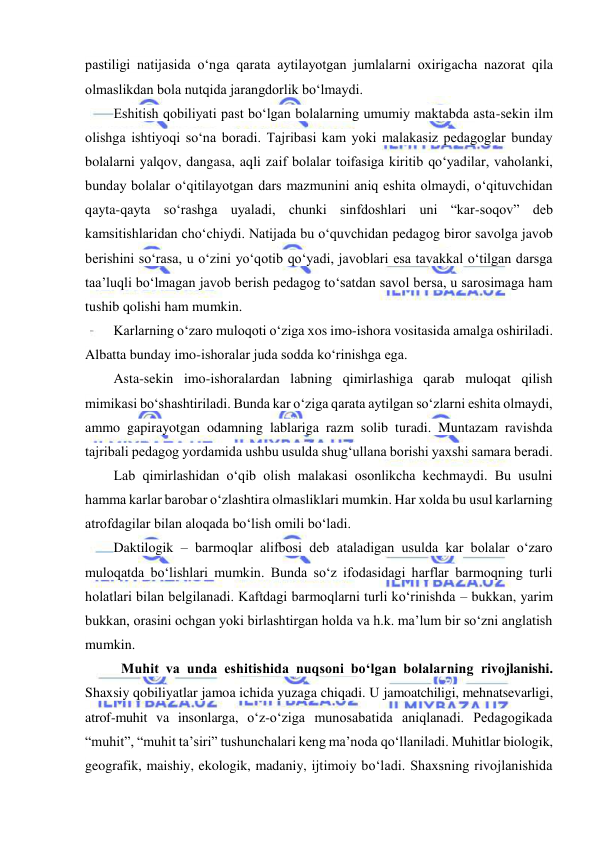  
 
pastiligi natijasida o‘nga qarata aytilayotgan jumlalarni oxirigacha nazorat qila 
olmaslikdan bola nutqida jarangdorlik bo‘lmaydi. 
Eshitish qobiliyati past bo‘lgan bolalarning umumiy maktabda asta-sekin ilm 
olishga ishtiyoqi so‘na boradi. Tajribasi kam yoki malakasiz pedagoglar bunday 
bolalarni yalqov, dangasa, aqli zaif bolalar toifasiga kiritib qo‘yadilar, vaholanki, 
bunday bolalar o‘qitilayotgan dars mazmunini aniq eshita olmaydi, o‘qituvchidan 
qayta-qayta so‘rashga uyaladi, chunki sinfdoshlari uni “kar-soqov” deb 
kamsitishlaridan cho‘chiydi. Natijada bu o‘quvchidan pedagog biror savolga javob 
berishini so‘rasa, u o‘zini yo‘qotib qo‘yadi, javoblari esa tavakkal o‘tilgan darsga 
taa’luqli bo‘lmagan javob berish pedagog to‘satdan savol bersa, u sarosimaga ham 
tushib qolishi ham mumkin. 
Karlarning o‘zaro muloqoti o‘ziga xos imo-ishora vositasida amalga oshiriladi. 
Albatta bunday imo-ishoralar juda sodda ko‘rinishga ega. 
Asta-sekin imo-ishoralardan labning qimirlashiga qarab muloqat qilish 
mimikasi bo‘shashtiriladi. Bunda kar o‘ziga qarata aytilgan so‘zlarni eshita olmaydi, 
ammo gapirayotgan odamning lablariga razm solib turadi. Muntazam ravishda 
tajribali pedagog yordamida ushbu usulda shug‘ullana borishi yaxshi samara beradi. 
Lab qimirlashidan o‘qib olish malakasi osonlikcha kechmaydi. Bu usulni 
hamma karlar barobar o‘zlashtira olmasliklari mumkin. Har xolda bu usul karlarning 
atrofdagilar bilan aloqada bo‘lish omili bo‘ladi. 
Daktilogik – barmoqlar alifbosi deb ataladigan usulda kar bolalar o‘zaro 
muloqatda bo‘lishlari mumkin. Bunda so‘z ifodasidagi harflar barmoqning turli 
holatlari bilan belgilanadi. Kaftdagi barmoqlarni turli ko‘rinishda – bukkan, yarim 
bukkan, orasini ochgan yoki birlashtirgan holda va h.k. ma’lum bir so‘zni anglatish 
mumkin. 
Muhit va unda eshitishida nuqsoni bo‘lgan bolalarning rivojlanishi. 
Shaxsiy qobiliyatlar jamoa ichida yuzaga chiqadi. U jamoatchiligi, mehnatsevarligi, 
atrof-muhit va insonlarga, o‘z-o‘ziga munosabatida aniqlanadi. Pedagogikada 
“muhit”, “muhit ta’siri” tushunchalari keng ma’noda qo‘llaniladi. Muhitlar biologik, 
geografik, maishiy, ekologik, madaniy, ijtimoiy bo‘ladi. Shaxsning rivojlanishida 
