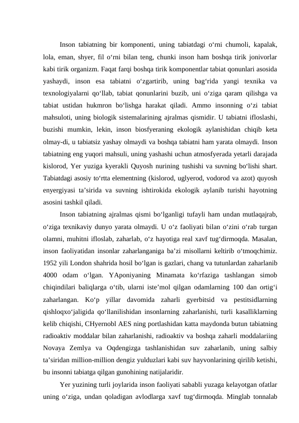 Inson tabiatning bir komponenti, uning tabiatdagi o‘rni chumoli, kapalak,
lola, eman, shyer, fil o‘rni bilan teng, chunki inson ham boshqa tirik jonivorlar
kabi tirik organizm. Faqat farqi boshqa tirik komponentlar tabiat qonunlari asosida
yashaydi,  inson  esa  tabiatni  o‘zgartirib,  uning  bag‘rida  yangi  texnika  va
texnologiyalarni qo‘llab, tabiat qonunlarini buzib, uni o‘ziga qaram  qilishga va
tabiat  ustidan  hukmron  bo‘lishga  harakat  qiladi.  Ammo  insonning  o‘zi  tabiat
mahsuloti, uning biologik sistemalarining ajralmas qismidir. U tabiatni ifloslashi,
buzishi  mumkin,  lekin,  inson  biosfyeraning  ekologik  aylanishidan  chiqib  keta
olmay-di, u tabiatsiz yashay olmaydi va boshqa tabiatni ham yarata olmaydi. Inson
tabiatning eng yuqori mahsuli, uning yashashi uchun atmosfyerada yetarli darajada
kislorod, Yer yuziga kyerakli Quyosh nurining tushishi va suvning bo‘lishi shart.
Tabiatdagi asosiy to‘rtta elementning (kislorod, uglyerod, vodorod va azot) quyosh
enyergiyasi ta’sirida va suvning ishtirokida ekologik aylanib turishi hayotning
asosini tashkil qiladi.
Inson tabiatning ajralmas qismi bo‘lganligi tufayli ham undan mutlaqajrab,
o‘ziga texnikaviy dunyo yarata olmaydi. U o‘z faoliyati bilan o‘zini o‘rab turgan
olamni, muhitni ifloslab, zaharlab, o‘z hayotiga real xavf tug‘dirmoqda. Masalan,
inson faoliyatidan insonlar zaharlanganiga ba’zi misollarni keltirib o‘tmoqchimiz.
1952 yili London shahrida hosil bo‘lgan is gazlari, chang va tutunlardan zaharlanib
4000  odam  o‘lgan.  YAponiyaning  Minamata  ko‘rfaziga  tashlangan  simob
chiqindilari baliqlarga o‘tib, ularni iste’mol qilgan odamlarning  100  dan ortig‘i
zaharlangan.  Ko‘p  yillar  davomida  zaharli  gyerbitsid  va  pestitsidlarning
qishloqxo‘jaligida qo‘llanilishidan insonlarning zaharlanishi, turli kasalliklarning
kelib chiqishi, CHyernobl AES ning portlashidan katta maydonda butun tabiatning
radioaktiv moddalar bilan zaharlanishi, radioaktiv va boshqa zaharli moddalariing
Novaya  Zemlya  va  Oqdengizga  tashlanishidan  suv  zaharlanib,  uning  salbiy
ta’siridan million-million dengiz yulduzlari kabi suv hayvonlarining qirilib ketishi,
bu insonni tabiatga qilgan gunohining natijalaridir.
Yer yuzining turli joylarida inson faoliyati sababli yuzaga kelayotgan ofatlar
uning o‘ziga, undan qoladigan avlodlarga xavf  tug‘dirmoqda. Minglab tonnalab

