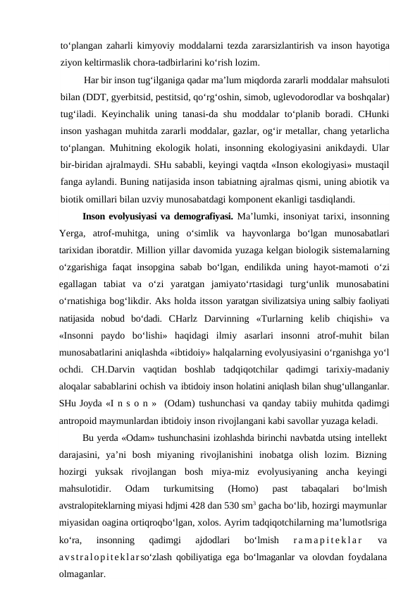 to‘plangan zaharli kimyoviy moddalarni tezda zararsizlantirish va inson hayotiga
ziyon keltirmaslik chora-tadbirlarini ko‘rish lozim.
Har bir inson tug‘ilganiga qadar ma’lum miqdorda zararli moddalar mahsuloti
bilan (DDT, gyerbitsid, pestitsid, qo‘rg‘oshin, simob, uglevodorodlar va boshqalar)
tug‘iladi. Keyinchalik uning tanasi-da shu moddalar to‘planib boradi. CHunki
inson yashagan muhitda zararli moddalar, gazlar, og‘ir metallar, chang yetarlicha
to‘plangan. Muhitning ekologik holati, insonning ekologiyasini anikdaydi. Ular
bir-biridan ajralmaydi. SHu sababli, keyingi vaqtda «Inson ekologiyasi» mustaqil
fanga aylandi. Buning natijasida inson tabiatning ajralmas qismi, uning abiotik va
biotik omillari bilan uzviy munosabatdagi komponent ekanligi tasdiqlandi.
Inson evolyusiyasi va demografiyasi. Ma’lumki, insoniyat tarixi, insonning
Yerga,  atrof-muhitga,  uning  o‘simlik  va  hayvonlarga  bo‘lgan  munosabatlari
tarixidan iboratdir. Million yillar davomida yuzaga kelgan biologik sistemalarning
o‘zgarishiga faqat insopgina sabab bo‘lgan, endilikda uning  hayot-mamoti  o‘zi
egallagan  tabiat  va  o‘zi  yaratgan  jamiyato‘rtasidagi  turg‘unlik  munosabatini
o‘rnatishiga bog‘likdir. Aks holda itsson yaratgan sivilizatsiya uning salbiy faoliyati
natijasida  nobud  bo‘dadi.  CHarlz  Darvinning  «Turlarning  kelib  chiqishi»  va
«Insonni  paydo  bo‘lishi»  haqidagi  ilmiy  asarlari  insonni  atrof-muhit  bilan
munosabatlarini aniqlashda «ibtidoiy» halqalarning evolyusiyasini o‘rganishga yo‘l
ochdi.  CH.Darvin  vaqtidan  boshlab  tadqiqotchilar  qadimgi  tarixiy-madaniy
aloqalar sabablarini ochish va ibtidoiy inson holatini aniqlash bilan shug‘ullanganlar.
SHu Joyda «I n s o n »  (Odam) tushunchasi va qanday tabiiy muhitda qadimgi
antropoid maymunlardan ibtidoiy inson rivojlangani kabi savollar yuzaga keladi.
Bu yerda «Odam» tushunchasini izohlashda birinchi navbatda utsing intellekt
darajasini,  ya’ni  bosh  miyaning  rivojlanishini  inobatga  olish  lozim.  Bizning
hozirgi  yuksak  rivojlangan  bosh  miya-miz  evolyusiyaning  ancha  keyingi
mahsulotidir.  Odam  turkumitsing
 (Homo)
 past  tabaqalari  bo‘lmish
avstralopiteklarning miyasi hdjmi 428 dan 530 sm3 gacha bo‘lib, hozirgi maymunlar
miyasidan oagina ortiqroqbo‘lgan, xolos. Ayrim tadqiqotchilarning ma’lumotlsriga
ko‘ra,  insonning  qadimgi  ajdodlari  bo‘lmish
 r a m a p i t e k l a r  
va
avstralopiteklarso‘zlash qobiliyatiga ega bo‘lmaganlar va olovdan foydalana
olmaganlar.
