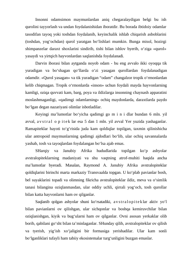 Insonni  odamsimon  maymunlardan  aniq  chegaralaydigan  belgi  bu  ish
qurolini tayyorlash va undan foydalanishidan iboratdir. Bu borada ibtidoiy odamlar
tasodifan tayoq yoki toshdan foydalanib, keyinchalik ishlab chiqarish asboblarini
(toshdan, yog‘ochdan) qurol yaratgan bo‘lishlari mumkin. Bunga misol, hozirgi
shimpanzelar daraxt shoxlarini sindirib, tishi bilan ishlov byerib, o‘ziga «qurol»
yasaydi va yirtqich hayvonlardan saqlanishda foydalanadi.
Darvin iborasi bilan aytganda noyob odam - bu eng avvalo ikki oyoqqa tik
yuradigan  va  bo‘shagan  qo‘llarda  o‘zi  yasagan  qurollardan  foydalanadigan
odamdir. «Qurol yasagan» va tik yuradigan “odam” changalzor tropik o‘rmonlardan
kelib chiqmagan. Tropik o‘rmonlarda «inson» uchun foydali mayda hayvonlarning
kamligi, oziqa quvvati kam, barg, poya va ildizlarga insonning chaynash apparatini
moslashmaganligi, «qadimgi odamlarning» ochiq maydonlarda, daraxtlarda paydo
bo‘lgan degan nazariyani olimlar isbotladilar.
Keyingi ma’lumotlar bo‘yicha qadimgi go m i n i dlar bundan  6  mln. yil
avval, a v s t r a l  o p i t e k lar esa 5 dan 1 mln. yil avval Yer yuzida yashaganlar.
Ramapiteklar hayoti to‘g‘risida juda kam qoldiqlar topilgan, taxmin qilinishicha
ular antropoid maymunlarning qadimgi ajdodlari bo‘lib, ular ochiq savannalarda
yashab, tosh va tayoqlardan foydalangan bo‘lsa ajab emas.
SHarqiy  va  Janubiy  Afrika  hududlarida  topilgan  ko‘p  ashyolar
avstralopiteklarning  madaniyati  va  shu  vaqtning  atrof-muhiti  haqida  ancha
ma’lumotlar  byeradi.  Masalan,  Raymond  A.  Janubiy  Afrika  avstralopiteklar
qoldiqlarini birinchi marta markaziy Transvaalda topgan. U ko‘plab pavianlar bosh,
bel suyaklarini topadi va olimning fikricha avstralopiteklar ildiz, meva va o‘simlik
tanasi bilangina oziqlanmasdan, ular oddiy uchli, qirrali yog‘och, tosh qurollar
bilan katta hayvonlarni ham ov qilganlar.
Saqlanib qolgan ashyolar shuni ko‘rsatadiki,  avstralopiteklar aktiv yo‘l
bilan pavianlarni  ov qilishgan,  ular  sichqonlar  va  boshqa  kemiruvchilar  bilan
oziqlanishgan, kiyik va bug‘ularni ham  ov qilganlar. Ovni asosan yerkaklar olib
borib, qabilani go‘sht bilan ta’minlaganlar. SHunday qilib, avstralopiteklar ov qilish
va  tyerish,  yig‘ish  xo‘jaligini  bir  formasiga  yerishadilar.  Ular  kam  sonli
bo‘lganliklari tufayli ham tabiiy ekosistemalar turg‘unligini buzgan emaslar.
