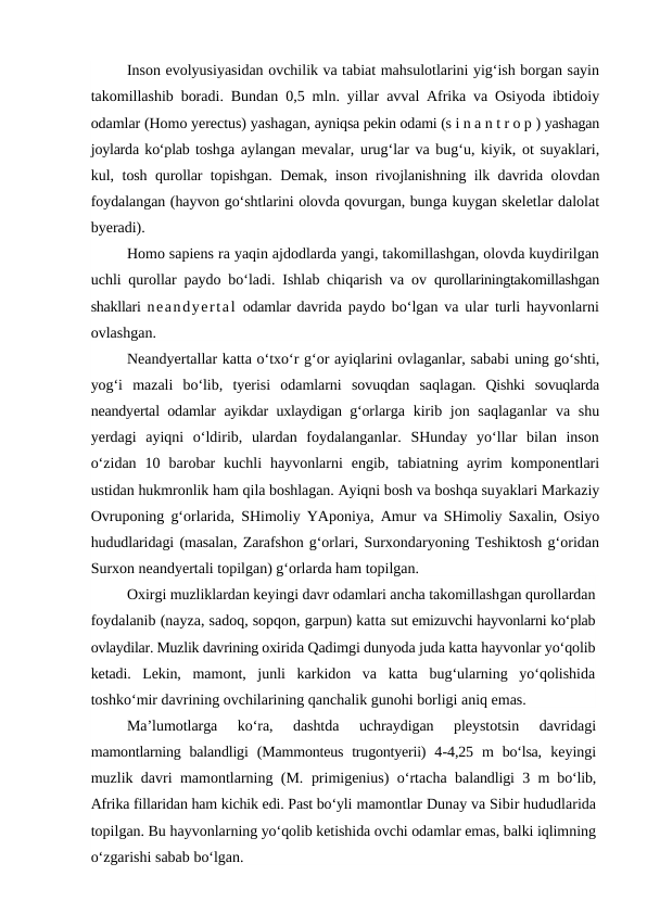 Inson evolyusiyasidan ovchilik va tabiat mahsulotlarini yig‘ish borgan sayin
takomillashib boradi. Bundan  0,5  mln. yillar  avval Afrika va Osiyoda ibtidoiy
odamlar (Homo yerectus) yashagan, ayniqsa pekin odami (s i n a n t r o p ) yashagan
joylarda ko‘plab toshga aylangan mevalar, urug‘lar va bug‘u, kiyik, ot suyaklari,
kul,  tosh qurollar topishgan. Demak, inson rivojlanishning ilk davrida olovdan
foydalangan (hayvon go‘shtlarini olovda qovurgan, bunga kuygan skeletlar dalolat
byeradi).
Homo sapiens ra yaqin ajdodlarda yangi, takomillashgan, olovda kuydirilgan
uchli qurollar paydo bo‘ladi. Ishlab chiqarish va ov  qurollariningtakomillashgan
shakllari neandyertal odamlar davrida paydo bo‘lgan va ular turli hayvonlarni
ovlashgan.
Neandyertallar katta o‘txo‘r g‘or ayiqlarini ovlaganlar, sababi uning go‘shti,
yog‘i  mazali  bo‘lib,  tyerisi  odamlarni  sovuqdan  saqlagan.  Qishki  sovuqlarda
neandyertal odamlar ayikdar uxlaydigan g‘orlarga  kirib jon saqlaganlar  va shu
yerdagi  ayiqni  o‘ldirib,  ulardan  foydalanganlar.  SHunday  yo‘llar  bilan  inson
o‘zidan  10  barobar  kuchli  hayvonlarni  engib,  tabiatning  ayrim  komponentlari
ustidan hukmronlik ham qila boshlagan. Ayiqni bosh va boshqa suyaklari Markaziy
Ovruponing g‘orlarida, SHimoliy YAponiya, Amur  va SHimoliy Saxalin, Osiyo
hududlaridagi (masalan, Zarafshon g‘orlari, Surxondaryoning Teshiktosh g‘oridan
Surxon neandyertali topilgan) g‘orlarda ham topilgan.
Oxirgi muzliklardan keyingi davr odamlari ancha takomillashgan qurollardan
foydalanib (nayza, sadoq, sopqon, garpun) katta sut emizuvchi hayvonlarni ko‘plab
ovlaydilar. Muzlik davrining oxirida Qadimgi dunyoda juda katta hayvonlar yo‘qolib
ketadi.  Lekin,  mamont,  junli  karkidon  va  katta  bug‘ularning  yo‘qolishida
toshko‘mir davrining ovchilarining qanchalik gunohi borligi aniq emas. 
Ma’lumotlarga  ko‘ra,  dashtda  uchraydigan  pleystotsin  davridagi
mamontlarning  balandligi  (Mammonteus  trugontyerii)  4-4,25  m  bo‘lsa,  keyingi
muzlik davri mamontlarning (M.  primigenius)  o‘rtacha balandligi  3  m bo‘lib,
Afrika fillaridan ham kichik edi. Past bo‘yli mamontlar Dunay va Sibir hududlarida
topilgan. Bu hayvonlarning yo‘qolib ketishida ovchi odamlar emas, balki iqlimning
o‘zgarishi sabab bo‘lgan.
