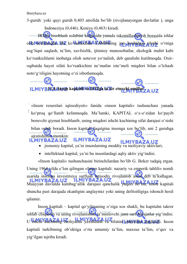 Ilmiybaza.uz 
 
3-guruh: yoki quyi guruh 0,403 atrofida bo‘lib (rivojlanayotgan davlatlar ), unga 
Indoneziya (0,446), Keniya (0,463) kiradi.  
IRSIni hisoblash uslubini kelgusida yanada takomillashtirish borasida ishlar 
olib borilmoqda. Bu ko‘rsatkichda YAMMning jon boshidagi ulushi o‘rniga 
sog‘liqni saqlash, ta’lim, xavfsizlik, ijtimioy munosobatlar, ekologik muhit kabi 
ko‘rsatkichlarni inobatga olish ustuvor yo‘nalish, deb qaralishi kutilmoqda. Oxir-
oqibatda hayot sifati ko‘rsatkichini ne’matlar iste’moli miqdori bilan o‘lchash 
noto‘g‘riligini hayotning o‘zi isbotlamoqda.                                                                       
 
11.4. Inson kapitali va ISTIga ta’sir etuvchi omillar 
   
«Inson resurslari iqtisodiyoti» fanida «inson kapitali» tushunchasi yanada 
ko‘proq qo‘llanib kelinmoqda. Ma’lumki, KAPITAL o‘z-o‘zidan ko‘payib 
boruvchi qiymat hisoblanib, uning miqdori ishchi kuchining sifat darajasi o‘sishi 
bilan oshib boradi. Inson kapitali faqatgina insonga xos bo‘lib, uni 2 guruhga 
ajratishimiz mumkin: 
 jismoniy kapital, ya’ni insonlarning moddiy va moliyaviy aktivlari;  
 intellektual kapital, ya’ni bu insonlardagi aqliy aktiv yig‘indisi.  
«Inson kapitali» tushunchasini birinchilardan bo‘lib G. Beker tadqiq etgan. 
Uning 1964 yilda e’lon qilingan «Inson kapitali: nazariy va emperik tahlili» nomli 
asarida insonga investitsiya sarflash iqtisodiy rivojlanish asosi deb ta’kidlagan. 
Muayyan davlatda kambag‘allik darajasi qanchalik yuqori bo‘lsa, inson kapitali 
shuncha past darajada ekanligini anglaymiz yoki uning defitsitligiga ishonch hosil 
qilamiz.  
Inson kapitali – kapital qo‘yilmaning o‘ziga xos shakli, bu kapitalni takror 
ishlab chiqarish va uning rivojlanishini ta’minlovchi jami sarf-harajatlar yig‘indisi. 
U ishchi kuchining faoliyatini yaxshilash va sifatini oshirishni anglatadi. Inson 
kapitali tarkibining ob’ektiga o‘rta umumiy ta’lim, maxsus ta’lim, o‘quv va 
yig‘ilgan tajriba kiradi.  
