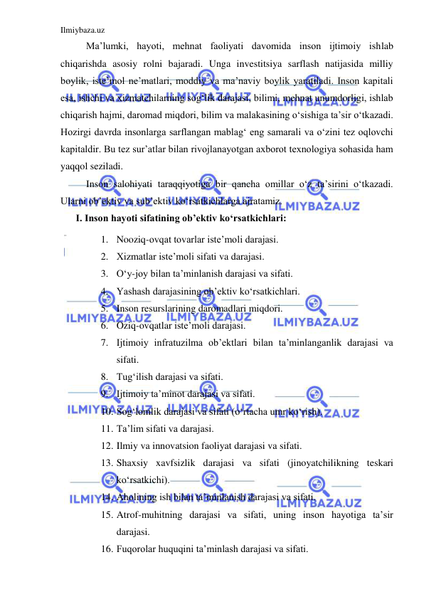 Ilmiybaza.uz 
 
Ma’lumki, hayoti, mehnat faoliyati davomida inson ijtimoiy ishlab 
chiqarishda asosiy rolni bajaradi. Unga investitsiya sarflash natijasida milliy 
boylik, iste’mol ne’matlari, moddiy va ma’naviy boylik yaratiladi. Inson kapitali 
esa, ishchi va xizmatchilarning sog‘lik darajasi, bilimi, mehnat unumdorligi, ishlab 
chiqarish hajmi, daromad miqdori, bilim va malakasining o‘sishiga ta’sir o‘tkazadi. 
Hozirgi davrda insonlarga sarflangan mablag‘ eng samarali va o‘zini tez oqlovchi 
kapitaldir. Bu tez sur’atlar bilan rivojlanayotgan axborot texnologiya sohasida ham 
yaqqol seziladi.  
Inson salohiyati taraqqiyotiga bir qancha omillar o‘z ta’sirini o‘tkazadi. 
Ularni ob’ektiv va sub’ektiv ko‘rsatkichlarga ajratamiz. 
I. Inson hayoti sifatining ob’ektiv ko‘rsatkichlari: 
1. Nooziq-ovqat tovarlar iste’moli darajasi. 
2. Xizmatlar iste’moli sifati va darajasi. 
3. O‘y-joy bilan ta’minlanish darajasi va sifati.  
4. Yashash darajasining ob’ektiv ko‘rsatkichlari. 
5. Inson resurslarining daromadlari miqdori. 
6. Oziq-ovqatlar iste’moli darajasi. 
7. Ijtimoiy infratuzilma ob’ektlari bilan ta’minlanganlik darajasi va 
sifati. 
8. Tug‘ilish darajasi va sifati. 
9. Ijtimoiy ta’minot darajasi va sifati. 
10. Sog‘lomlik darajasi va sifati (o‘rtacha umr ko‘rish). 
11. Ta’lim sifati va darajasi. 
12. Ilmiy va innovatsion faoliyat darajasi va sifati. 
13. Shaxsiy xavfsizlik darajasi va sifati (jinoyatchilikning teskari 
ko‘rsatkichi).  
14. Aholining ish bilan ta’minlanish darajasi va sifati. 
15. Atrof-muhitning darajasi va sifati, uning inson hayotiga ta’sir 
darajasi. 
16. Fuqorolar huquqini ta’minlash darajasi va sifati. 
