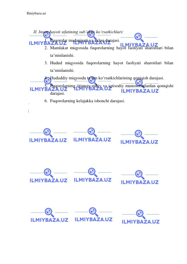 Ilmiybaza.uz 
 
 
II. Inson hayoti sifatining sub’ektiv ko‘rsatkichlari: 
1. Fuqorolar madaniyati va axloq darajasi. 
2. Mamlakat miqyosida fuqorolarning hayot faoliyati sharoitlari bilan 
ta’minlanishi. 
3. Hudud miqyosida fuqorolarning hayot faoliyati sharoitlari bilan 
ta’minlanishi. 
4. Hududdiy miqyosda ta’lim ko‘rsatkichlarining qoniqish darajasi. 
5. Fuqorolarning ijtimoiy-ruhiy va iqtisodiy munosobatlardan qoniqishi 
darajasi. 
6. Fuqorolarning kelajakka ishonchi darajasi. 
 
 
 
