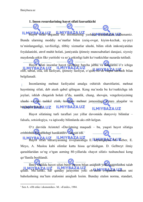 Ilmiybaza.uz 
 
 
1. Inson resurslarining hayot sifati kursatkichi 
 
Hayot sifati deganda biz insonlarning yashash sharoitlarini tushunamiz. 
Bunda ularning moddiy ne’matlar bilan (oziq-ovqat, kiyim-kechak, uy-joy) 
ta’minlanganligi, xavfsizligi, tibbiy xizmatlar ulushi, bilim olish imkoniyatidan 
foydalanishi, atrof-muhit holati, jamiyatda ijtimoiy munosabatlari darajasi, siyosiy 
maydonda erkin fikr yuritishi va so‘z erkinligi kabi ko‘rsatkichlar nazarda tutiladi.  
Hayot sifati insonlar hayot tarzining barcha jabha va sohalarini o‘z ichiga 
olib, tabiat, oila, ish faoliyati, ijtimoiy faoliyat, o‘qish, bo‘sh vaqtni sarflash bilan 
belgilanadi.  
Insonlarning mehnat faoliyatini amalga oshirish sharoitlarini, mehnat 
hayotining sifati, deb atash qabul qilingan. Keng ma’noda bu ko‘rsatkichga ish 
joylari, ishlab chiqarish holati (t0da, namlik, chang, shovqin, vengelesiya)ning 
ulushi va uni tashkil etish, korxona mehnat jamosidagi o‘zaro aloqalar va 
boshqalar kiradi.  
Hayot sifatining turli taraflari yuz yillar davomida dunyoviy bilimlar – 
falsafa, sotsiologiya, va iqtisodiy bilimlarda aks etib kelgan.  
O‘z davrida Aristotel «Davlatning maqsadi – bu, yuqori hayot sifatiga 
erishishda birgalikdagi harakatdir»1, degan edi.  
Hayot sifati nazariyasining rivojlanishiga E. Dyurkgeym, M. Veber, E. 
Meyo, A. Maslou kabi olimlar katta hissa qo‘shishgan. D. Gelbreyt ilmiy 
qarashlaridan so‘ng o‘tgan asrning 80-yillarida «hayot sifati» tushunchasi keng 
qo‘llanila boshlandi.  
Ilmiy tahlilda hayot sifati biror mezon bilan aniqlash yoki taqqoslashni talab 
qiladi. Ma’lumki, har qanday jarayonni yoki ob’ektni o‘rganish uchun uni 
baholashning ma’lum etalonini aniqlash lozim. Bunday etalon norma, standart, 
                                                           
1 Sen A. «Ob etike i ekonomike». M.: «Fenile», 1984. 
