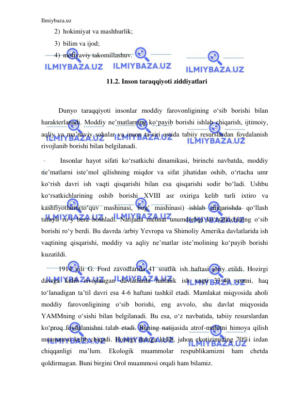 Ilmiybaza.uz 
 
2) hokimiyat va mashhurlik; 
3) bilim va ijod; 
4) moliyaviy takomillashuv.  
 
11.2. Inson taraqqiyoti ziddiyatlari 
 
Dunyo taraqqiyoti insonlar moddiy farovonligining o‘sib borishi bilan 
harakterlanadi. Moddiy ne’matlarning ko‘payib borishi ishlab chiqarish, ijtimoiy, 
aqliy va ma’naviy sohalar va inson ta’siri ostida tabiiy resurslardan foydalanish 
rivojlanib borishi bilan belgilanadi.  
 Insonlar hayot sifati ko‘rsatkichi dinamikasi, birinchi navbatda, moddiy 
ne’matlarni iste’mol qilishning miqdor va sifat jihatidan oshib, o‘rtacha umr 
ko‘rish davri ish vaqti qisqarishi bilan esa qisqarishi sodir bo‘ladi. Ushbu 
ko‘rsatkichlarining oshib borishi XVIII asr oxiriga kelib turli ixtiro va 
kashfiyotlarni(to‘quv mashinasi, bug‘ mashinasi) ishlab chiqarishda qo‘llash 
tufayli ro‘y bera boshladi. Natijada mehnat unumdorligi ko‘rsatkichining o‘sib 
borishi ro‘y berdi. Bu davrda /arbiy Yevropa va Shimoliy Amerika davlatlarida ish 
vaqtining qisqarishi, moddiy va aqliy ne’matlar iste’molining ko‘payib borishi 
kuzatildi.  
1914 yili G. Ford zavodlarida 41 soatlik ish haftasi joriy etildi. Hozirgi 
davrga kelib rivojlangan davlatlarda haftalik ish vaqti 33-40 soatni, haq 
to‘lanadigan ta’til davri esa 4-6 haftani tashkil etadi. Mamlakat miqyosida aholi 
moddiy farovonligining o‘sib borishi, eng avvolo, shu davlat miqyosida 
YAMMning o‘sishi bilan belgilanadi. Bu esa, o‘z navbatida, tabiiy resurslardan 
ko‘proq foydalanishni talab etadi. Buning natijasida atrof-muhitni himoya qilish 
muammosi kelib chiqadi. Hozirgi davrga kelib, jahon ekotizimining 70%i izdan 
chiqqanligi ma’lum. Ekologik muammolar respublikamizni ham chetda 
qoldirmagan. Buni birgini Orol muammosi orqali ham bilamiz.  
