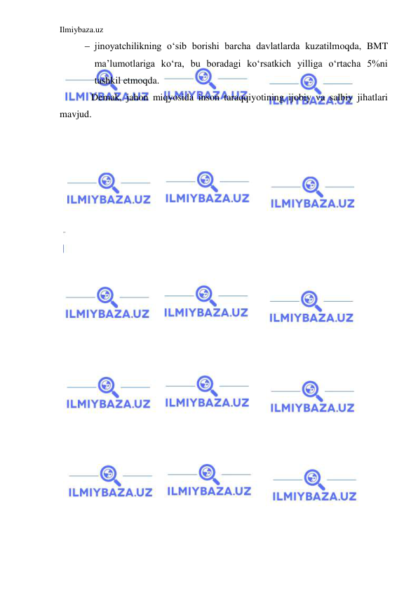 Ilmiybaza.uz 
 
 jinoyatchilikning o‘sib borishi barcha davlatlarda kuzatilmoqda, BMT 
ma’lumotlariga ko‘ra, bu boradagi ko‘rsatkich yilliga o‘rtacha 5%ni 
tashkil etmoqda.  
Demak, jahon miqyosida inson taraqqiyotining ijobiy va salbiy jihatlari 
mavjud.  
 
