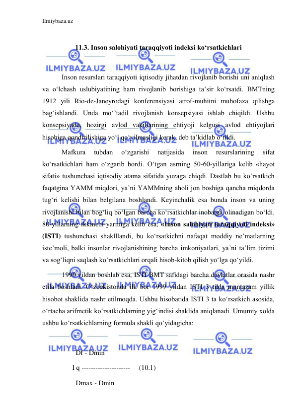 Ilmiybaza.uz 
 
 
11.3. Inson salohiyati taraqqiyoti indeksi ko‘rsatkichlari 
  
 Inson resurslari taraqqiyoti iqtisodiy jihatdan rivojlanib borishi uni aniqlash 
va o‘lchash uslubiyatining ham rivojlanib borishiga ta’sir ko‘rsatdi. BMTning 
1912 yili Rio-de-Janeyrodagi konferensiyasi atrof-muhitni muhofaza qilishga 
bag‘ishlandi. Unda mo‘’tadil rivojlanish konsepsiyasi ishlab chiqildi. Ushbu 
konsepsiyada, hozirgi avlod vakillarining ehtiyoji kelgusi avlod ehtiyojlari 
hisobiga qondirilishiga yo‘l qo‘yilmasligi kerak, deb ta’kidlab o‘tildi.  
 Mafkura 
tubdan 
o‘zgarishi 
natijasida 
inson 
resurslarining 
sifat 
ko‘rsatkichlari ham o‘zgarib bordi. O‘tgan asrning 50-60-yillariga kelib «hayot 
sifati» tushunchasi iqtisodiy atama sifatida yuzaga chiqdi. Dastlab bu ko‘rsatkich 
faqatgina YAMM miqdori, ya’ni YAMMning aholi jon boshiga qancha miqdorda 
tug‘ri kelishi bilan belgilana boshlandi. Keyinchalik esa bunda inson va uning 
rivojlanishi bilan bog‘liq bo‘lgan barcha ko‘rsatkichlar inobatga olinadigan bo‘ldi. 
80-yillarning ikkinchi yarmiga kelib esa, «Inson salohiyati taraqqiyoti indeksi» 
(ISTI) tushunchasi shaklllandi, bu ko‘rsatkichni nafaqat moddiy ne’matlarning 
iste’moli, balki insonlar rivojlanishining barcha imkoniyatlari, ya’ni ta’lim tizimi 
va sog‘liqni saqlash ko‘rsatkichlari orqali hisob-kitob qilish yo‘lga qo‘yildi.                       
 1990 yildan boshlab esa, ISTI BMT safidagi barcha davlatlar orasida nashr 
etila boshladi. O‘zbekistonda ilk bor 1999 yildan ISTI 3 tilda muntazam yillik 
hisobot shaklida nashr etilmoqda. Ushbu hisobatida ISTI 3 ta ko‘rsatkich asosida, 
o‘rtacha arifmetik ko‘rsatkichlarning yig‘indisi shaklida aniqlanadi. Umumiy xolda 
ushbu ko‘rsatkichlarning formula shakli qo‘yidagicha: 
 
         Df - Dmin 
       I q ---------------------     (10.1) 
         Dmax - Dmin  
