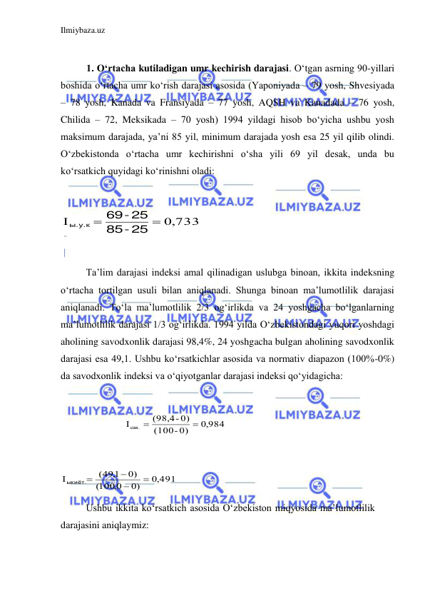 Ilmiybaza.uz 
 
 
1. O‘rtacha kutiladigan umr kechirish darajasi. O‘tgan asrning 90-yillari 
boshida o‘rtacha umr ko‘rish darajasi asosida (Yaponiyada – 79 yosh, Shvesiyada 
– 78 yosh, Kanada va Fransiyada – 77 yosh, AQSH va Kanadada – 76 yosh, 
Chilida – 72, Meksikada – 70 yosh) 1994 yildagi hisob bo‘yicha ushbu yosh 
maksimum darajada, ya’ni 85 yil, minimum darajada yosh esa 25 yil qilib olindi. 
O‘zbekistonda o‘rtacha umr kechirishni o‘sha yili 69 yil desak, unda bu 
ko‘rsatkich quyidagi ko‘rinishni oladi: 
           
0,733
I


-25
85
-25
69
ы.у.к
 
 
Ta’lim darajasi indeksi amal qilinadigan uslubga binoan, ikkita indeksning 
o‘rtacha tortilgan usuli bilan aniqlanadi. Shunga binoan ma’lumotlilik darajasi 
aniqlanadi. To‘la ma’lumotlilik 2/3 og‘irlikda va 24 yoshgacha bo‘lganlarning 
ma’lumotlilik darajasi 1/3 og‘irlikda. 1994 yilda O‘zbekistondagi yuqori yoshdagi 
aholining savodxonlik darajasi 98,4%, 24 yoshgacha bulgan aholining savodxonlik 
darajasi esa 49,1. Ushbu ko‘rsatkichlar asosida va normativ diapazon (100%-0%) 
da savodxonlik indeksi va o‘qiyotganlar darajasi indeksi qo‘yidagicha: 
 
     
0,984
- 0)
(100
(98,4- 0)
Iсав.


 
 
0,491.
0)
100,0
(
0)
(491,



 ыкиёт.
 
 
Ushbu ikkita ko‘rsatkich asosida O‘zbekiston miqyosida ma’lumotlilik 
darajasini aniqlaymiz: 
 
