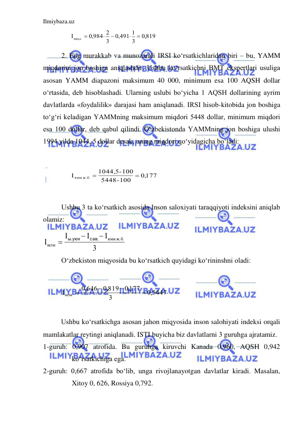 Ilmiybaza.uz 
 
     
,0 819
3
,0 491 1
3
,0 984 2
Iмаъл.





  
2. Eng murakkab va munozarali IRSI ko‘rsatkichlaridan biri – bu, YAMM 
miqdorini jon boshiga aniqlashdir. Ushbu ko‘rsatkichni BMT ekspertlari usuliga 
asosan YAMM diapazoni maksimum 40 000, minimum esa 100 AQSH dollar 
o‘rtasida, deb hisoblashadi. Ularning uslubi bo‘yicha 1 AQSH dollarining ayrim 
davlatlarda «foydalilik» darajasi ham aniqlanadi. IRSI hisob-kitobida jon boshiga 
to‘g‘ri keladigan YAMMning maksimum miqdori 5448 dollar, minimum miqdori 
esa 100 dollar, deb qabul qilindi. O‘zbekistonda YAMMning jon boshiga ulushi 
1994 yilda 1044, 5 dollar desak, uning miqdori qo‘yidagicha bo‘ladi: 
  
0,177
-100
5448
-100
1044,5
ямм ж.б.



 
               
Ushbu 3 ta ko‘rsatkich asosida Inson saloxiyati taraqqiyoti indeksini aniqlab 
olamiz: 
3
I
I
I
I
 ж.б.
ямм
исти



сав.
ы.уюк
 
O‘zbekiston miqyosida bu ko‘rsatkich quyidagi ko‘rininshni oladi: 
 
,0 5447
3
,0177
,0 819
,0 646
Iисти




 
 
  
Ushbu ko‘rsatkichga asosan jahon miqyosida inson salohiyati indeksi orqali 
mamlakatlar reytingi aniqlanadi. ISTI buyicha biz davlatlarni 3 guruhga ajratamiz.  
1-guruh: 0,907 atrofida. Bu guruhga kiruvchi Kanada 0,960, AQSH 0,942 
ko‘rsatkichiga ega.  
2-guruh: 0,667 atrofida bo‘lib, unga rivojlanayotgan davlatlar kiradi. Masalan, 
Xitoy 0, 626, Rossiya 0,792. 
