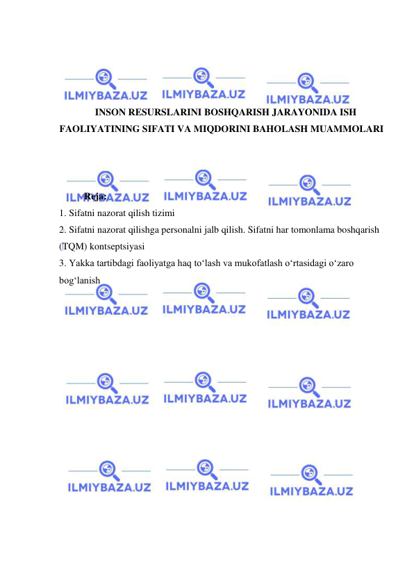  
 
 
 
 
 
INSON RESURSLARINI BOSHQARISH JARAYONIDA ISH 
FAOLIYATINING SIFATI VA MIQDORINI BAHOLASH MUAMMOLARI 
 
 
 
Reja: 
1. Sifatni nazorat qilish tizimi 
2. Sifatni nazorat qilishga personalni jalb qilish. Sifatni har tomonlama boshqarish 
(TQM) kontseptsiyasi 
3. Yakka tartibdagi faoliyatga haq to‘lash va mukofatlash o‘rtasidagi o‘zaro 
bog‘lanish  
 
 
 
 
 
 
 
 
 
 
 
 
 
 
 
