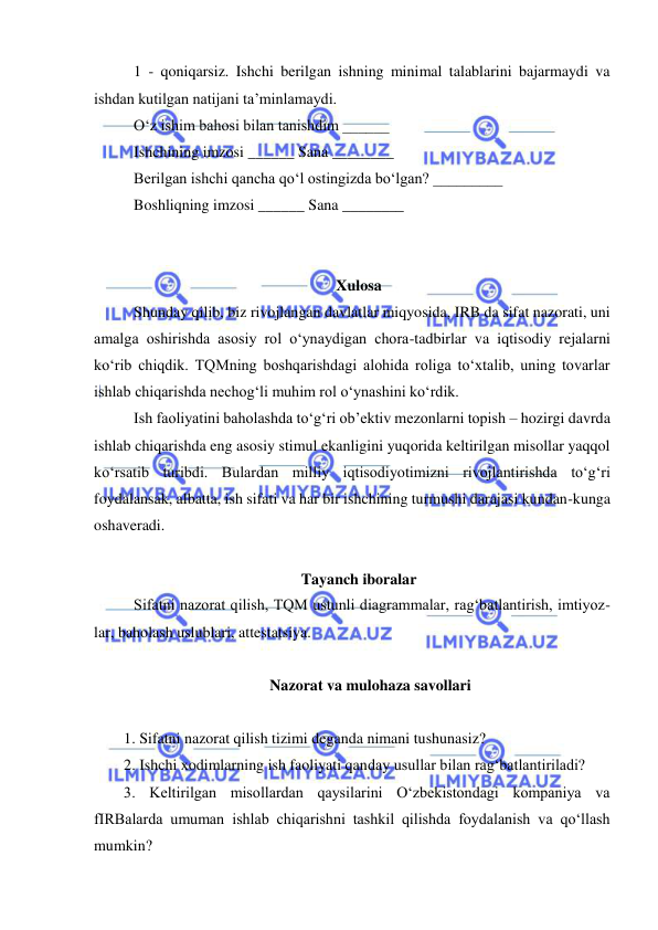  
 
1 - qoniqarsiz. Ishchi berilgan ishning minimal talablarini bajarmaydi va 
ishdan kutilgan natijani ta’minlamaydi.  
O‘z ishim bahosi bilan tanishdim ______ 
Ishchining imzosi ______ Sana ________ 
Berilgan ishchi qancha qo‘l ostingizda bo‘lgan? _________ 
Boshliqning imzosi ______ Sana ________ 
 
 
Xulosa 
Shunday qilib, biz rivojlangan davlatlar miqyosida, IRB da sifat nazorati, uni 
amalga oshirishda asosiy rol o‘ynaydigan chora-tadbirlar va iqtisodiy rejalarni 
ko‘rib chiqdik. TQMning boshqarishdagi alohida roliga to‘xtalib, uning tovarlar 
ishlab chiqarishda nechog‘li muhim rol o‘ynashini ko‘rdik.  
Ish faoliyatini baholashda to‘g‘ri ob’ektiv mezonlarni topish – hozirgi davrda 
ishlab chiqarishda eng asosiy stimul ekanligini yuqorida keltirilgan misollar yaqqol 
ko‘rsatib turibdi. Bulardan milliy iqtisodiyotimizni rivojlantirishda to‘g‘ri 
foydalansak, albatta, ish sifati va har bir ishchining turmushi darajasi kundan-kunga 
oshaveradi. 
 
Tayanch iboralar 
Sifatni nazorat qilish, TQM ustunli diagrammalar, rag‘batlantirish, imtiyoz-
lar, baholash uslublari, attestatsiya. 
 
Nazorat va mulohaza savollari 
 
1. Sifatni nazorat qilish tizimi deganda nimani tushunasiz? 
2. Ishchi xodimlarning ish faoliyati qanday usullar bilan rag‘batlantiriladi? 
3. Keltirilgan misollardan qaysilarini O‘zbekistondagi kompaniya va 
fIRBalarda umuman ishlab chiqarishni tashkil qilishda foydalanish va qo‘llash 
mumkin? 
