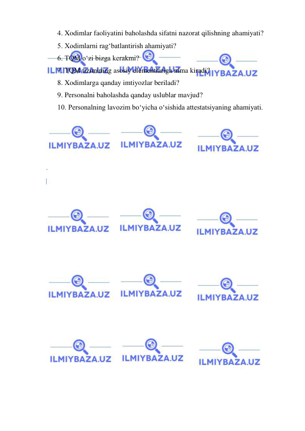  
 
4. Xodimlar faoliyatini baholashda sifatni nazorat qilishning ahamiyati? 
5. Xodimlarni rag‘batlantirish ahamiyati? 
6. TQM o‘zi bizga kerakmi? 
7. TQM tizimining asosiy elementlariga nima kiradi? 
8. Xodimlarga qanday imtiyozlar beriladi? 
9. Personalni baholashda qanday uslublar mavjud? 
10. Personalning lavozim bo‘yicha o‘sishida attestatsiyaning ahamiyati.  
 
 
 
 
