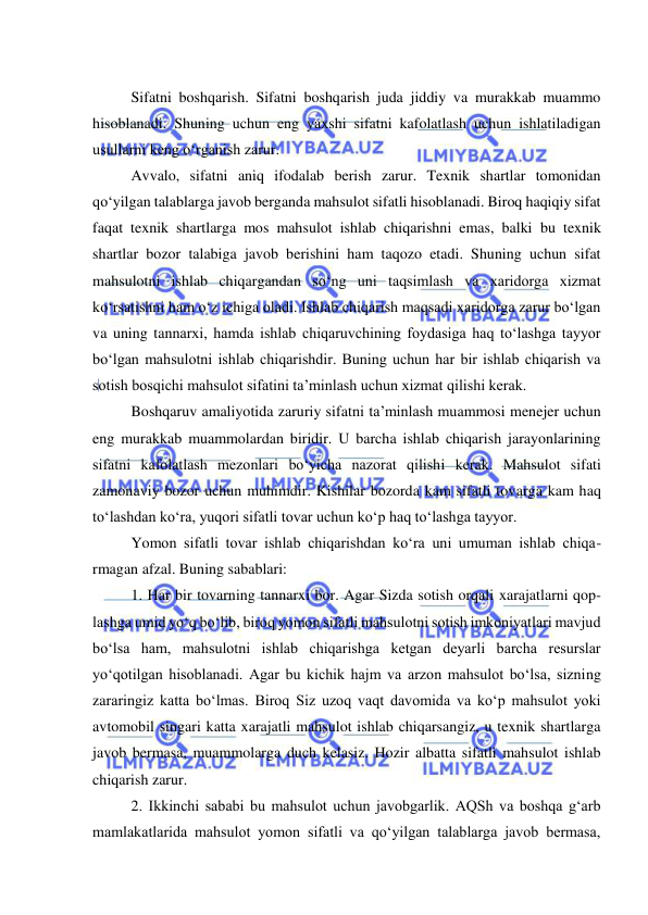  
 
 
Sifatni boshqarish. Sifatni boshqarish juda jiddiy va murakkab muammo 
hisoblanadi. Shuning uchun eng yaxshi sifatni kafolatlash uchun ishlatiladigan 
usullarni keng o‘rganish zarur. 
Avvalo, sifatni aniq ifodalab berish zarur. Texnik shartlar tomonidan 
qo‘yilgan talablarga javob berganda mahsulot sifatli hisoblanadi. Biroq haqiqiy sifat 
faqat texnik shartlarga mos mahsulot ishlab chiqarishni emas, balki bu texnik 
shartlar bozor talabiga javob berishini ham taqozo etadi. Shuning uchun sifat 
mahsulotni ishlab chiqargandan so‘ng uni taqsimlash va xaridorga xizmat 
ko‘rsatishni ham o‘z ichiga oladi. Ishlab chiqarish maqsadi xaridorga zarur bo‘lgan 
va uning tannarxi, hamda ishlab chiqaruvchining foydasiga haq to‘lashga tayyor 
bo‘lgan mahsulotni ishlab chiqarishdir. Buning uchun har bir ishlab chiqarish va 
sotish bosqichi mahsulot sifatini ta’minlash uchun xizmat qilishi kerak. 
Boshqaruv amaliyotida zaruriy sifatni ta’minlash muammosi menejer uchun 
eng murakkab muammolardan biridir. U barcha ishlab chiqarish jarayonlarining 
sifatni kafolatlash mezonlari bo‘yicha nazorat qilishi kerak. Mahsulot sifati 
zamonaviy bozor uchun muhimdir. Kishilar bozorda kam sifatli tovarga kam haq 
to‘lashdan ko‘ra, yuqori sifatli tovar uchun ko‘p haq to‘lashga tayyor. 
Yomon sifatli tovar ishlab chiqarishdan ko‘ra uni umuman ishlab chiqa-
rmagan afzal. Buning sabablari: 
1. Har bir tovarning tannarxi bor. Agar Sizda sotish orqali xarajatlarni qop-
lashga umid yo‘q bo‘lib, biroq yomon sifatli mahsulotni sotish imkoniyatlari mavjud 
bo‘lsa ham, mahsulotni ishlab chiqarishga ketgan deyarli barcha resurslar 
yo‘qotilgan hisoblanadi. Agar bu kichik hajm va arzon mahsulot bo‘lsa, sizning 
zararingiz katta bo‘lmas. Biroq Siz uzoq vaqt davomida va ko‘p mahsulot yoki 
avtomobil singari katta xarajatli mahsulot ishlab chiqarsangiz, u texnik shartlarga 
javob bermasa, muammolarga duch kelasiz. Hozir albatta sifatli mahsulot ishlab 
chiqarish zarur. 
2. Ikkinchi sababi bu mahsulot uchun javobgarlik. AQSh va boshqa g‘arb 
mamlakatlarida mahsulot yomon sifatli va qo‘yilgan talablarga javob bermasa, 
