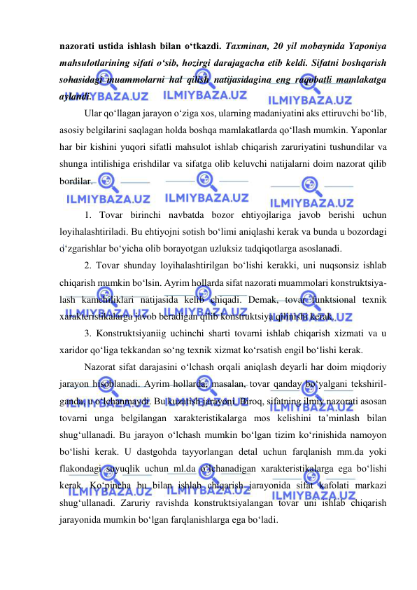  
 
nazorati ustida ishlash bilan o‘tkazdi. Taxminan, 20 yil mobaynida Yaponiya 
mahsulotlarining sifati o‘sib, hozirgi darajagacha etib keldi. Sifatni boshqarish 
sohasidagi muammolarni hal qilish natijasidagina eng raqobatli mamlakatga 
aylandi. 
Ular qo‘llagan jarayon o‘ziga xos, ularning madaniyatini aks ettiruvchi bo‘lib, 
asosiy belgilarini saqlagan holda boshqa mamlakatlarda qo‘llash mumkin. Yaponlar 
har bir kishini yuqori sifatli mahsulot ishlab chiqarish zaruriyatini tushundilar va 
shunga intilishiga erishdilar va sifatga olib keluvchi natijalarni doim nazorat qilib 
bordilar. 
 
1. Tovar birinchi navbatda bozor ehtiyojlariga javob berishi uchun 
loyihalashtiriladi. Bu ehtiyojni sotish bo‘limi aniqlashi kerak va bunda u bozordagi 
o‘zgarishlar bo‘yicha olib borayotgan uzluksiz tadqiqotlarga asoslanadi. 
2. Tovar shunday loyihalashtirilgan bo‘lishi kerakki, uni nuqsonsiz ishlab 
chiqarish mumkin bo‘lsin. Ayrim hollarda sifat nazorati muammolari konstruktsiya-
lash kamchiliklari natijasida kelib chiqadi. Demak, tovar funktsional texnik 
xarakteristikalarga javob beradigan qilib konstruktsiya qilinishi kerak. 
3. Konstruktsiyaniig uchinchi sharti tovarni ishlab chiqarish xizmati va u 
xaridor qo‘liga tekkandan so‘ng texnik xizmat ko‘rsatish engil bo‘lishi kerak. 
Nazorat sifat darajasini o‘lchash orqali aniqlash deyarli har doim miqdoriy 
jarayon hisoblanadi. Ayrim hollarda, masalan, tovar qanday bo‘yalgani tekshiril-
ganda, u o‘lchanmaydi. Bu kuzatish jarayoni. Biroq, sifatning ilmiy nazorati asosan 
tovarni unga belgilangan xarakteristikalarga mos kelishini ta’minlash bilan 
shug‘ullanadi. Bu jarayon o‘lchash mumkin bo‘lgan tizim ko‘rinishida namoyon 
bo‘lishi kerak. U dastgohda tayyorlangan detal uchun farqlanish mm.da yoki 
flakondagi suyuqlik uchun ml.da o‘lchanadigan xarakteristikalarga ega bo‘lishi 
kerak. Ko‘pincha bu bilan ishlab chiqarish jarayonida sifat kafolati markazi 
shug‘ullanadi. Zaruriy ravishda konstruktsiyalangan tovar uni ishlab chiqarish 
jarayonida mumkin bo‘lgan farqlanishlarga ega bo‘ladi. 
