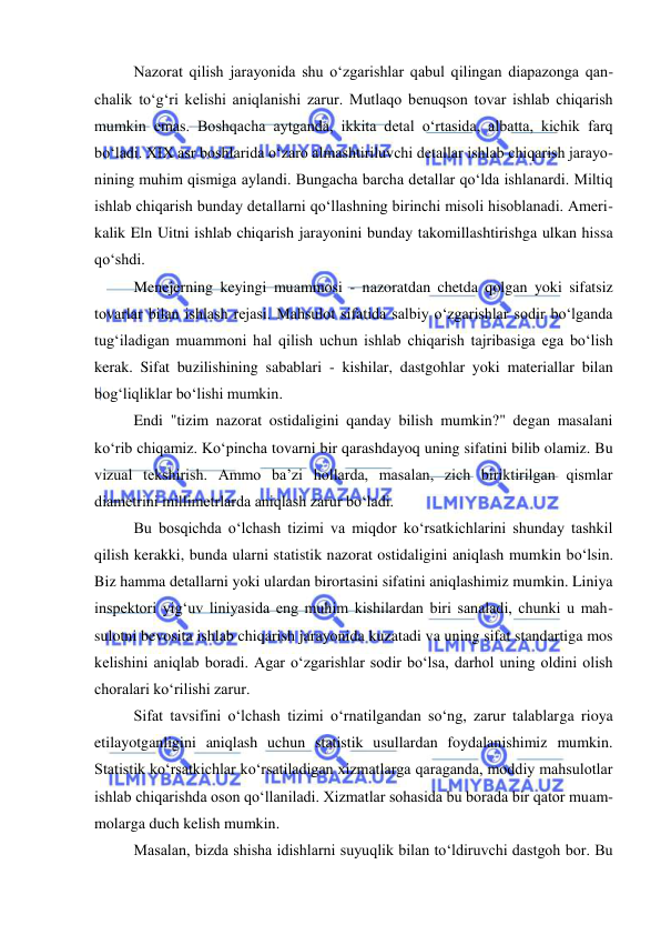  
 
Nazorat qilish jarayonida shu o‘zgarishlar qabul qilingan diapazonga qan-
chalik to‘g‘ri kelishi aniqlanishi zarur. Mutlaqo benuqson tovar ishlab chiqarish 
mumkin emas. Boshqacha aytganda, ikkita detal o‘rtasida, albatta, kichik farq 
bo‘ladi. XIX asr boshlarida o‘zaro almashtiriluvchi detallar ishlab chiqarish jarayo-
nining muhim qismiga aylandi. Bungacha barcha detallar qo‘lda ishlanardi. Miltiq 
ishlab chiqarish bunday detallarni qo‘llashning birinchi misoli hisoblanadi. Ameri-
kalik Eln Uitni ishlab chiqarish jarayonini bunday takomillashtirishga ulkan hissa 
qo‘shdi. 
Menejerning keyingi muammosi - nazoratdan chetda qolgan yoki sifatsiz 
tovarlar bilan ishlash rejasi. Mahsulot sifatida salbiy o‘zgarishlar sodir bo‘lganda 
tug‘iladigan muammoni hal qilish uchun ishlab chiqarish tajribasiga ega bo‘lish 
kerak. Sifat buzilishining sabablari - kishilar, dastgohlar yoki materiallar bilan 
bog‘liqliklar bo‘lishi mumkin. 
Endi "tizim nazorat ostidaligini qanday bilish mumkin?" degan masalani 
ko‘rib chiqamiz. Ko‘pincha tovarni bir qarashdayoq uning sifatini bilib olamiz. Bu 
vizual tekshirish. Ammo ba’zi hollarda, masalan, zich biriktirilgan qismlar 
diametrini millimetrlarda aniqlash zarur bo‘ladi. 
Bu bosqichda o‘lchash tizimi va miqdor ko‘rsatkichlarini shunday tashkil 
qilish kerakki, bunda ularni statistik nazorat ostidaligini aniqlash mumkin bo‘lsin. 
Biz hamma detallarni yoki ulardan birortasini sifatini aniqlashimiz mumkin. Liniya 
inspektori yig‘uv liniyasida eng muhim kishilardan biri sanaladi, chunki u mah-
sulotni bevosita ishlab chiqarish jarayonida kuzatadi va uning sifat standartiga mos 
kelishini aniqlab boradi. Agar o‘zgarishlar sodir bo‘lsa, darhol uning oldini olish 
choralari ko‘rilishi zarur. 
Sifat tavsifini o‘lchash tizimi o‘rnatilgandan so‘ng, zarur talablarga rioya 
etilayotganligini aniqlash uchun statistik usullardan foydalanishimiz mumkin. 
Statistik ko‘rsatkichlar ko‘rsatiladigan xizmatlarga qaraganda, moddiy mahsulotlar 
ishlab chiqarishda oson qo‘llaniladi. Xizmatlar sohasida bu borada bir qator muam-
molarga duch kelish mumkin. 
Masalan, bizda shisha idishlarni suyuqlik bilan to‘ldiruvchi dastgoh bor. Bu 
