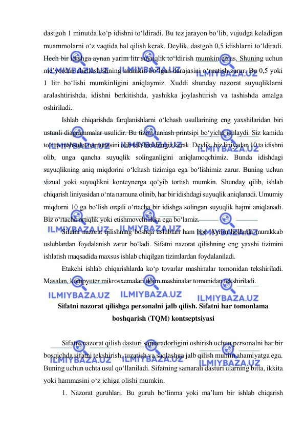  
 
dastgoh 1 minutda ko‘p idishni to‘ldiradi. Bu tez jarayon bo‘lib, vujudga keladigan 
muammolarni o‘z vaqtida hal qilish kerak. Deylik, dastgoh 0,5 idishlarni to‘ldiradi. 
Hech bir idishga aynan yarim litr suyuqlik to‘ldirish mumkin emas. Shuning uchun 
me’yordan chetlashishning mumkin bo‘lgan darajasini o‘rnatish zarur. Bu 0,5 yoki 
1 litr bo‘lishi mumkinligini aniqlaymiz. Xuddi shunday nazorat suyuqliklarni 
aralashtirishda, idishni berkitishda, yashikka joylashtirish va tashishda amalga 
oshiriladi. 
Ishlab chiqarishda farqlanishlarni o‘lchash usullarining eng yaxshilaridan biri 
ustunli diagrammalar usulidir. Bu tizim tanlash printsipi bo‘yicha ishlaydi. Siz kamida 
to‘rtta mahsulot namunasini olib tekshirishingiz kerak. Deylik, biz liniyadan 10 ta idishni 
olib, unga qancha suyuqlik solinganligini aniqlamoqchimiz. Bunda idishdagi 
suyuqlikning aniq miqdorini o‘lchash tizimiga ega bo‘lishimiz zarur. Buning uchun 
vizual yoki suyuqlikni konteynerga qo‘yib tortish mumkin. Shunday qilib, ishlab 
chiqarish liniyasidan o‘nta namuna olinib, har bir idishdagi suyuqlik aniqlanadi. Umumiy 
miqdorni 10 ga bo‘lish orqali o‘rtacha bir idishga solingan suyuqlik hajmi aniqlanadi. 
Biz o‘rtacha ortiqlik yoki etishmovchilikka ega bo‘lamiz.  
Sifatni nazorat qilishning boshqa uslublari ham bor. Ayrim hollarda murakkab 
uslublardan foydalanish zarur bo‘ladi. Sifatni nazorat qilishning eng yaxshi tizimini 
ishlatish maqsadida maxsus ishlab chiqilgan tizimlardan foydalaniladi. 
Etakchi ishlab chiqarishlarda ko‘p tovarlar mashinalar tomonidan tekshiriladi. 
Masalan, kompyuter mikrosxemalari doim mashinalar tomonidan tekshiriladi.  
 
Sifatni nazorat qilishga personalni jalb qilish. Sifatni har tomonlama 
boshqarish (TQM) kontseptsiyasi 
 
Sifatni nazorat qilish dasturi samaradorligini oshirish uchun personalni har bir 
bosqichda sifatni tekshirish, tuzatish va saqlashga jalb qilish muhim ahamiyatga ega. 
Buning uchun uchta usul qo‘llaniladi. Sifatning samarali dasturi ularning bitta, ikkita 
yoki hammasini o‘z ichiga olishi mumkin. 
1. Nazorat guruhlari. Bu guruh bo‘linma yoki ma’lum bir ishlab chiqarish 
