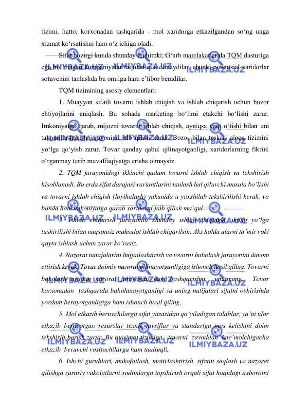  
 
tizimi, hatto, korxonadan tashqarida - mol xaridorga etkazilgandan so‘ng unga 
xizmat ko‘rsatishni ham o‘z ichiga oladi. 
Sifat hozirgi kunda shunday muhimki, G‘arb mamlakatlarida TQM dasturiga 
ega bo‘lmagan kompaniyalar raqobat qila olmaydilar, chunki potentsial xaridorlar 
sotuvchini tanlashda bu omilga ham e’tibor beradilar. 
TQM tizimining asosiy elementlari: 
1. Muayyan sifatli tovarni ishlab chiqish va ishlab chiqarish uchun bozor 
ehtiyojlarini aniqlash. Bu sohada marketing bo‘limi etakchi bo‘lishi zarur. 
Imkoniyatga qarab, mijozni tovarni ishlab chiqish, ayniqsa vaqt o‘tishi bilan uni 
takomillashtirish jarayoniga jalb qilish kerak. Bozor bilan teskari aloqa tizimini 
yo‘lga qo‘yish zarur. Tovar qanday qabul qilinayotganligi, xaridorlarning fikrini 
o‘rganmay turib muvaffaqiyatga erisha olmaysiz. 
2. TQM jarayonidagi ikkinchi qadam tovarni ishlab chiqish va tekshirish 
hisoblanadi. Bu erda sifat darajasi variantlarini tanlash hal qiluvchi masala bo‘lishi 
va tovarni ishlab chiqish (loyihalash) yakunida u yaxshilab tekshirilishi kerak, va 
bunda ham imkoniyatga qarab xaridorni jalb qilish ma’qul. 
3. Ishlab chiqarish jarayonini shunday ishlab chiqingki, uning yo‘lga 
tushirilishi bilan nuqsonsiz mahsulot ishlab chiqarilsin. Aks holda ularni ta’mir yoki 
qayta ishlash uchun zarar ko‘rasiz. 
4. Nazorat natajalarini hujjatlashtirish va tovarni baholash jarayonini davom 
ettirish kerak. Tovar doimiy nazorat qilinayotganligiga ishonch hosil qiling. Tovarni 
baholash ustidan nazorat jarayonini ham boshqarishni  unutmang.  Tovar  
korxonadan  tashqarida baholanayotganligi va uning natijalari sifatni oshirishda 
yordam berayotganligiga ham ishonch hosil qiling. 
5. Mol etkazib beruvchilarga sifat yuzasidan qo‘yiladigan talablar, ya’ni ular 
etkazib berayotgan resurslar texnik tavsiflar va standartga mos kelishini doim 
tekshirib borish zarur. Bu taqsimot tizimiga,  tovarni  zavoddan  iste’molchigacha  
etkazib  beruvchi vositachilarga ham taalluqli. 
6. Ishchi guruhlari, mukofotlash, motivlashtirish, sifatni saqlash va nazorat 
qilishga zaruriy vakolatlarni xodimlarga topshirish orqali sifat haqidagi axborotni 
