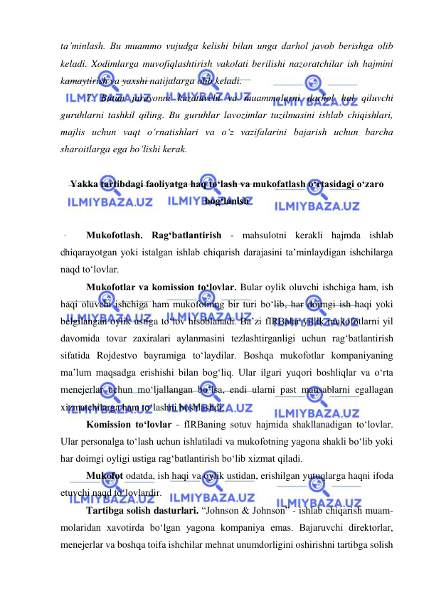  
 
ta’minlash. Bu muammo vujudga kelishi bilan unga darhol javob berishga olib 
keladi. Xodimlarga muvofiqlashtirish vakolati berilishi nazoratchilar ish hajmini 
kamaytirish va yaxshi natijalarga olib keladi. 
7. Butun jarayonni kuzatuvchi va muammolarni darhol hal qiluvchi 
guruhlarni tashkil qiling. Bu guruhlar lavozimlar tuzilmasini ishlab chiqishlari, 
majlis uchun vaqt o‘rnatishlari va o‘z vazifalarini bajarish uchun barcha 
sharoitlarga ega bo‘lishi kerak. 
 
Yakka tartibdagi faoliyatga haq to‘lash va mukofatlash o‘rtasidagi o‘zaro 
bog‘lanish  
 
Mukofotlash. Rag‘batlantirish - mahsulotni kerakli hajmda ishlab 
chiqarayotgan yoki istalgan ishlab chiqarish darajasini ta’minlaydigan ishchilarga 
naqd to‘lovlar.  
Mukofotlar va komission to‘lovlar. Bular oylik oluvchi ishchiga ham, ish 
haqi oluvchi ishchiga ham mukofotning bir turi bo‘lib, har doimgi ish haqi yoki 
belgilangan oylik ustiga to‘lov hisoblanadi. Ba’zi fIRBalar yillik mukofotlarni yil 
davomida tovar zaxiralari aylanmasini tezlashtirganligi uchun rag‘batlantirish 
sifatida Rojdestvo bayramiga to‘laydilar. Boshqa mukofotlar kompaniyaning 
ma’lum maqsadga erishishi bilan bog‘liq. Ular ilgari yuqori boshliqlar va o‘rta 
menejerlar uchun mo‘ljallangan bo‘lsa, endi ularni past mansablarni egallagan 
xizmatchilarga ham to‘lashni boshlashdi.  
Komission to‘lovlar - fIRBaning sotuv hajmida shakllanadigan to‘lovlar. 
Ular personalga to‘lash uchun ishlatiladi va mukofotning yagona shakli bo‘lib yoki 
har doimgi oyligi ustiga rag‘batlantirish bo‘lib xizmat qiladi.  
Mukofot odatda, ish haqi va oylik ustidan, erishilgan yutuqlarga haqni ifoda 
etuvchi naqd to‘lovlardir.  
Tartibga solish dasturlari. “Johnson & Johnson” - ishlab chiqarish muam-
molaridan xavotirda bo‘lgan yagona kompaniya emas. Bajaruvchi direktorlar, 
menejerlar va boshqa toifa ishchilar mehnat unumdorligini oshirishni tartibga solish 
