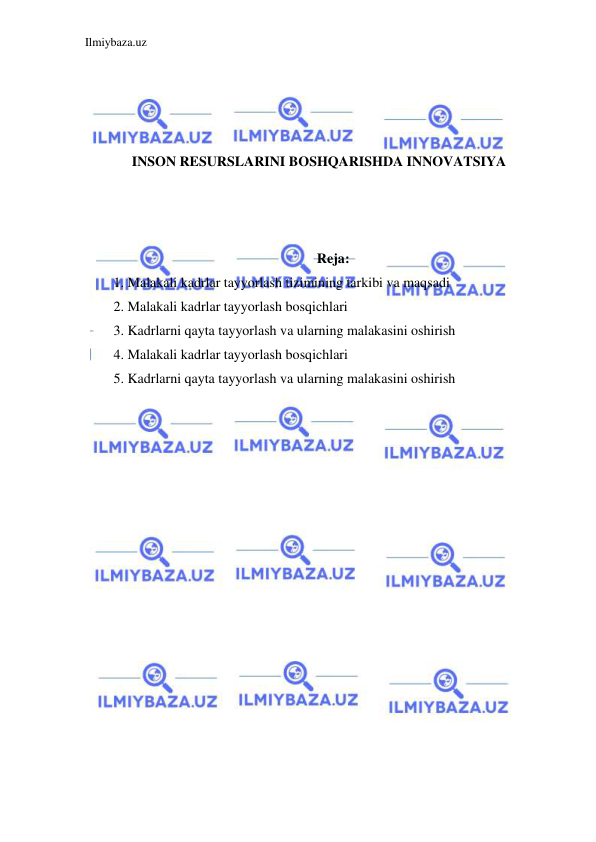 Ilmiybaza.uz 
 
 
 
 
 
INSON RESURSLARINI BOSHQARISHDA INNOVATSIYA 
 
 
 
Reja: 
1. Malakali kadrlar tayyorlash tizimining tarkibi va maqsadi 
2. Malakali kadrlar tayyorlash bosqichlari 
3. Kadrlarni qayta tayyorlash va ularning malakasini oshirish 
4. Malakali kadrlar tayyorlash bosqichlari 
5. Kadrlarni qayta tayyorlash va ularning malakasini oshirish 
 
 
 
 
 
 
 
 
 
 
 
 
 
 
 
 
