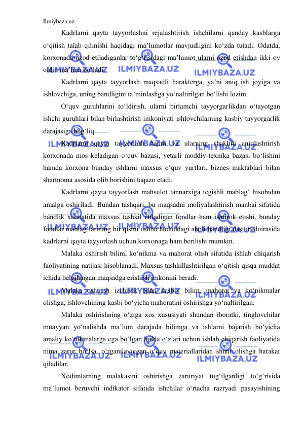 Ilmiybaza.uz 
 
 
Kadrlarni qayta tayyorlashni rejalashtirish ishchilarni qanday kasblarga 
o‘qitish talab qilinishi haqidagi ma’lumotlar mavjudligini ko‘zda tutadi. Odatda, 
korxonada ozod etiladiganlar to‘g‘risidagi ma’lumot ularni ozod etishdan ikki oy 
oldin ma’lum bo‘ladi.  
 
Kadrlarni qayta tayyorlash maqsadli harakterga, ya’ni aniq ish joyiga va 
ishlovchiga, uning bandligini ta’minlashga yo‘naltirilgan bo‘lishi lozim.  
 
O‘quv guruhlarini to‘ldirish, ularni birlamchi tayyorgarlikdan o‘tayotgan 
ishchi guruhlari bilan birlashtirish imkoniyati ishlovchilarning kasbiy tayyorgarlik 
darajasiga bog‘liq.  
 
Kadrlarni qayta tayyorlash hajmi va ularning shaklini aniqlashtirish 
korxonada mos keladigan o‘quv bazasi, yetarli moddiy-texnika bazasi bo‘lishini 
hamda korxona bunday ishlarni maxsus o‘quv yurtlari, biznes maktablari bilan 
shartnoma asosida olib borishini taqazo etadi.  
 
Kadrlarni qayta tayyorlash mahsulot tannarxiga tegishli mablag‘ hisobidan 
amalga oshiriladi. Bundan tashqari, bu maqsadni moliyalashtirish manbai sifatida 
bandlik xizmatida maxsus tashkil etiladigan fondlar ham ishtirok etishi, bunday 
fondlar mablag‘larining bir qismi ushbu hududdagi aholi bandligi dasturi doirasida 
kadrlarni qayta tayyorlash uchun korxonaga ham berilishi mumkin.  
 
Malaka oshirish bilim, ko‘nikma va mahorat olish sifatida ishlab chiqarish 
faoliyatining natijasi hisoblanadi. Maxsus tashkillashtirilgan o‘qitish qisqa muddat 
ichida belgilangan maqsadga erishish imkonini beradi.  
 
Malaka oshirish izchillik bilan kasbiy bilim, mahorat va ko‘nikmalar 
olishga, ishlovchining kasbi bo‘yicha mahoratini oshirishga yo‘naltirilgan.  
 
Malaka oshirishning o‘ziga xos xususiyati shundan iboratki, tinglovchilar 
muayyan yo‘nalishda ma’lum darajada bilimga va ishlarni bajarish bo‘yicha 
amaliy ko‘nikmalarga ega bo‘lgan holda o‘zlari uchun ishlab chiqarish faoliyatida 
nima zarur bo‘lsa, o‘rganilayotgan o‘quv materiallaridan shuni olishga harakat 
qiladilar.  
 
Xodimlarning malakasini oshirishga zaruriyat tug‘ilganligi to‘g‘risida 
ma’lumot beruvchi indikator sifatida ishchilar o‘rtacha razryadi pasayishining 
