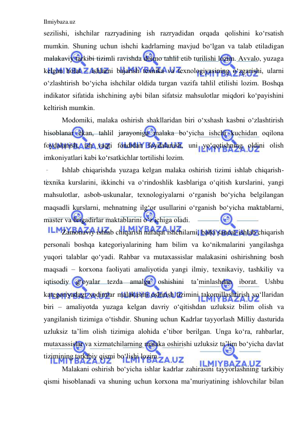 Ilmiybaza.uz 
 
sezilishi, ishchilar razryadining ish razryadidan orqada qolishini ko‘rsatish 
mumkin. Shuning uchun ishchi kadrlarning mavjud bo‘lgan va talab etiladigan 
malakaviy tarkibi tizimli ravishda doimo tahlil etib turilishi lozim. Avvalo, yuzaga 
kelgan holat – ishlarni bajarish texnika va texnologiyasining o‘zgarishi, ularni 
o‘zlashtirish bo‘yicha ishchilar oldida turgan vazifa tahlil etilishi lozim. Boshqa 
indikator sifatida ishchining aybi bilan sifatsiz mahsulotlar miqdori ko‘payishini 
keltirish mumkin.  
 
Modomiki, malaka oshirish shakllaridan biri o‘xshash kasbni o‘zlashtirish 
hisoblanar ekan, tahlil jarayoniga malaka bo‘yicha ishchi kuchidan oqilona 
foydalanish, ish vaqti fondidan foydalanish, uni yo‘qotishning oldini olish 
imkoniyatlari kabi ko‘rsatkichlar tortilishi lozim.  
 
Ishlab chiqarishda yuzaga kelgan malaka oshirish tizimi ishlab chiqarish-
texnika kurslarini, ikkinchi va o‘rindoshlik kasblariga o‘qitish kurslarini, yangi 
mahsulotlar, asbob-uskunalar, texnologiyalarni o‘rganish bo‘yicha belgilangan 
maqsadli kurslarni, mehnatning ilg‘or usullarini o‘rganish bo‘yicha maktablarni, 
master va brigadirlar maktablarini o‘z ichiga oladi.  
 
Zamonaviy ishlab chiqarish nafaqat ishchilarni, balki sanoat-ishlab chiqarish 
personali boshqa kategoriyalarining ham bilim va ko‘nikmalarini yangilashga 
yuqori talablar qo‘yadi. Rahbar va mutaxassislar malakasini oshirishning bosh 
maqsadi – korxona faoliyati amaliyotida yangi ilmiy, texnikaviy, tashkiliy va 
iqtisodiy g‘oyalar tezda amalga oshishini ta’minlashdan iborat. Ushbu 
kategoriyadagi xodimlar malakasini oshirish tizimini takomillashtirish yo‘llaridan 
biri – amaliyotda yuzaga kelgan davriy o‘qitishdan uzluksiz bilim olish va 
yangilanish tizimiga o‘tishdir. Shuning uchun Kadrlar tayyorlash Milliy dasturida 
uzluksiz ta’lim olish tizimiga alohida e’tibor berilgan. Unga ko‘ra, rahbarlar, 
mutaxassislar va xizmatchilarning malaka oshirishi uzluksiz ta’lim bo‘yicha davlat 
tizimining tarkibiy qismi bo‘lishi lozim.  
 
Malakani oshirish bo‘yicha ishlar kadrlar zahirasini tayyorlashning tarkibiy 
qismi hisoblanadi va shuning uchun korxona ma’muriyatining ishlovchilar bilan 
