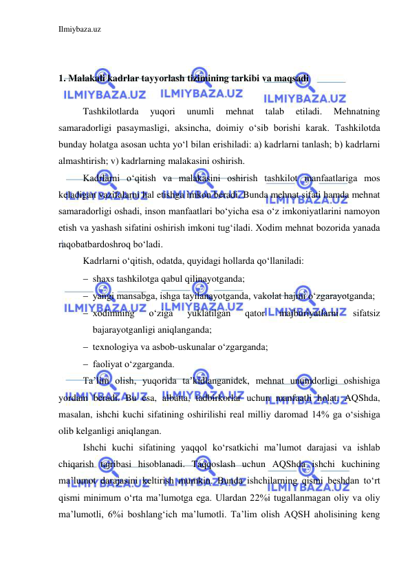 Ilmiybaza.uz 
 
 
 
1. Malakali kadrlar tayyorlash tizimining tarkibi va maqsadi 
 
Tashkilotlarda 
yuqori 
unumli 
mehnat 
talab 
etiladi. 
Mehnatning 
samaradorligi pasaymasligi, aksincha, doimiy o‘sib borishi karak. Tashkilotda 
bunday holatga asosan uchta yo‘l bilan erishiladi: a) kadrlarni tanlash; b) kadrlarni 
almashtirish; v) kadrlarning malakasini oshirish.  
Kadrlarni o‘qitish va malakasini oshirish tashkilot manfaatlariga mos 
keladigan vazifalarni hal etishga imkon beradi. Bunda mehnat sifati hamda mehnat 
samaradorligi oshadi, inson manfaatlari bo‘yicha esa o‘z imkoniyatlarini namoyon 
etish va yashash sifatini oshirish imkoni tug‘iladi. Xodim mehnat bozorida yanada 
raqobatbardoshroq bo‘ladi.  
Kadrlarni o‘qitish, odatda, quyidagi hollarda qo‘llaniladi: 
 shaxs tashkilotga qabul qilinayotganda; 
 yangi mansabga, ishga tayilanayotganda, vakolat hajmi o‘zgarayotganda; 
 xodimning 
o‘ziga 
yuklatilgan 
qator 
majburiyatlarni 
sifatsiz 
bajarayotganligi aniqlanganda; 
 texnologiya va asbob-uskunalar o‘zgarganda; 
 faoliyat o‘zgarganda.  
Ta’lim olish, yuqorida ta’kidlanganidek, mehnat unumdorligi oshishiga 
yordam beradi. Bu esa, albatta, tadbirkorlar uchun manfaatli holat. AQShda, 
masalan, ishchi kuchi sifatining oshirilishi real milliy daromad 14% ga o‘sishiga 
olib kelganligi aniqlangan.  
Ishchi kuchi sifatining yaqqol ko‘rsatkichi ma’lumot darajasi va ishlab 
chiqarish tajribasi hisoblanadi. Taqqoslash uchun AQShda ishchi kuchining 
ma’lumot darajasini keltirish mumkin. Bunda ishchilarning qismi beshdan to‘rt 
qismi minimum o‘rta ma’lumotga ega. Ulardan 22%i tugallanmagan oliy va oliy 
ma’lumotli, 6%i boshlang‘ich ma’lumotli. Ta’lim olish AQSH aholisining keng 
