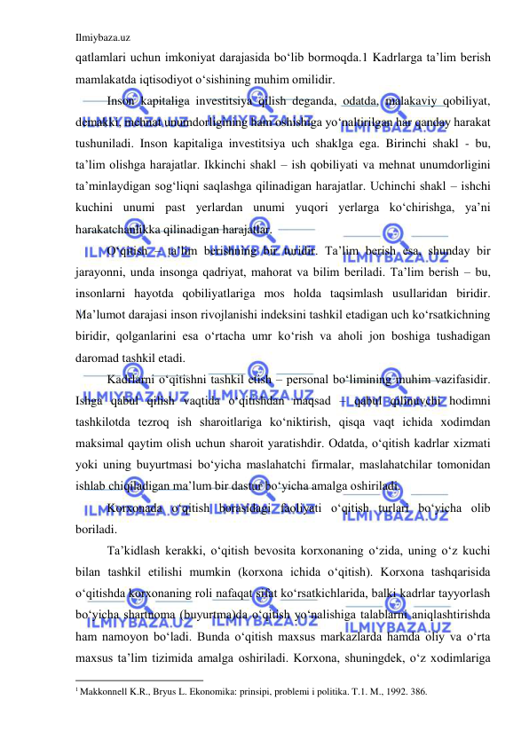 Ilmiybaza.uz 
 
qatlamlari uchun imkoniyat darajasida bo‘lib bormoqda.1 Kadrlarga ta’lim berish 
mamlakatda iqtisodiyot o‘sishining muhim omilidir.  
Inson kapitaliga investitsiya qilish deganda, odatda, malakaviy qobiliyat, 
demakki, mehnat unumdorligining ham oshishiga yo‘naltirilgan har qanday harakat 
tushuniladi. Inson kapitaliga investitsiya uch shaklga ega. Birinchi shakl - bu, 
ta’lim olishga harajatlar. Ikkinchi shakl – ish qobiliyati va mehnat unumdorligini 
ta’minlaydigan sog‘liqni saqlashga qilinadigan harajatlar. Uchinchi shakl – ishchi 
kuchini unumi past yerlardan unumi yuqori yerlarga ko‘chirishga, ya’ni 
harakatchanlikka qilinadigan harajatlar.  
O‘qitish – ta’lim berishning bir turidir. Ta’lim berish esa, shunday bir 
jarayonni, unda insonga qadriyat, mahorat va bilim beriladi. Ta’lim berish – bu, 
insonlarni hayotda qobiliyatlariga mos holda taqsimlash usullaridan biridir. 
Ma’lumot darajasi inson rivojlanishi indeksini tashkil etadigan uch ko‘rsatkichning 
biridir, qolganlarini esa o‘rtacha umr ko‘rish va aholi jon boshiga tushadigan 
daromad tashkil etadi.  
Kadrlarni o‘qitishni tashkil etish – personal bo‘limining muhim vazifasidir. 
Ishga qabul qilish vaqtida o‘qitishdan maqsad – qabul qilinuvchi hodimni 
tashkilotda tezroq ish sharoitlariga ko‘niktirish, qisqa vaqt ichida xodimdan 
maksimal qaytim olish uchun sharoit yaratishdir. Odatda, o‘qitish kadrlar xizmati 
yoki uning buyurtmasi bo‘yicha maslahatchi firmalar, maslahatchilar tomonidan 
ishlab chiqiladigan ma’lum bir dastur bo‘yicha amalga oshiriladi.  
Korxonada o‘qitish borasidagi faoliyati o‘qitish turlari bo‘yicha olib 
boriladi.  
Ta’kidlash kerakki, o‘qitish bevosita korxonaning o‘zida, uning o‘z kuchi 
bilan tashkil etilishi mumkin (korxona ichida o‘qitish). Korxona tashqarisida 
o‘qitishda korxonaning roli nafaqat sifat ko‘rsatkichlarida, balki kadrlar tayyorlash 
bo‘yicha shartnoma (buyurtma)da o‘qitish yo‘nalishiga talablarni aniqlashtirishda 
ham namoyon bo‘ladi. Bunda o‘qitish maxsus markazlarda hamda oliy va o‘rta 
maxsus ta’lim tizimida amalga oshiriladi. Korxona, shuningdek, o‘z xodimlariga 
                                                           
1 Makkonnell K.R., Bryus L. Ekonomika: prinsipi, problemi i politika. T.1. M., 1992. 386. 
