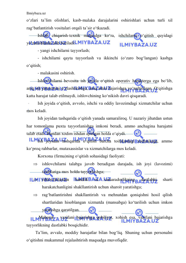 Ilmiybaza.uz 
 
o‘zlari ta’lim olishlari, kasb-malaka darajalarini oshirishlari uchun turli xil 
rag‘batlantirish vositalari orqali ta’sir o‘tkazadi.  
Ishlab chiqarish-texnik maqsadga ko‘ra, ishchilarni o‘qitish quyidagi 
yo‘nalishlarda olib boriladi: 
- yangi ishchilarni tayyorlash; 
- ishchilarni qayta tayyorlash va ikkinchi (o‘zaro bog‘langan) kasbga 
o‘qitish; 
- malakasini oshirish.  
Ishlovchilarni bevosita ish joyida o‘qitish operativ harakterga ega bo‘lib, 
aniq ish jarayonini o‘zlashtirishga, aniq ishni bajarishga yo‘naltirilgan. O‘qitishga 
katta harajat talab etilmaydi, ishlovchining ko‘nikish davri qisqaradi.  
Ish joyida o‘qitish, avvolo, ishchi va oddiy lavozimdagi xizmatchilar uchun 
mos keladi.  
Ish joyidan tashqarida o‘qitish yanada samaraliroq. U nazariy jihatdan ustun 
har tomonlama puxta tayyorlanishga imkoni beradi, ammo anchagina harajatni 
talab etadi. Bundan xodim ishdan ajralgan holda o‘qiydi.  
Ish joyidan tashqarida o‘qitish barcha toifalardagi xodimlarga, ammo 
ko‘proq rahbarlar, mutaxassislar va xizmatchilarga mos keladi.  
Korxona (firma)ning o‘qitish sohasidagi faoliyati: 
 ishlovchilarni talabga javob beradigan darajada, ish joyi (lavozimi) 
talablariga mos holda tayyorlashga; 
 ishlovchilardan 
bandlik 
va 
samaradorlikning 
dastlabki 
sharti 
harakatchanligini shakllantirish uchun sharoit yaratishga; 
 rag‘batlantirishni shakllantirish va mehnatdan qoniqishni hosil qilish 
shartlaridan hisoblangan xizmatda (mansabga) ko‘tarilish uchun imkon 
yaratishga qaratilgan.  
 Mahorat – vazifani bajarishga qobiliyat, xohish esa, vazifani bajarishga 
tayyorlikning dastlabki bosqichidir.  
Ta’lim, avvalo, moddiy harajatlar bilan bog‘liq. Shuning uchun personalni 
o‘qitishni mukammal rejalashtirish maqsadga muvofiqdir.  
