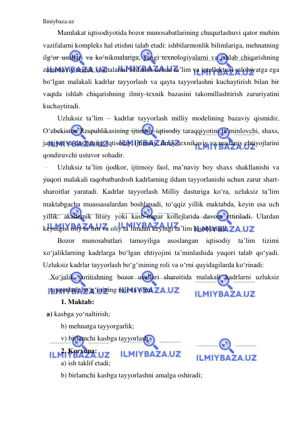 Ilmiybaza.uz 
 
Mamlakat iqtisodiyotida bozor munosabatlarining chuqurlashuvi qator muhim 
vazifalarni kompleks hal etishni talab etadi: ishbilarmonlik bilimlariga, mehnatning 
ilg‘or usullari va ko‘nikmalariga, yangi texnologiyalarni va ishlab chiqarishning 
zamonaviy texnik vositalarini ishlatish uchun ta’lim va intellektual salohiyatga ega 
bo‘lgan malakali kadrlar tayyorlash va qayta tayyorlashni kuchaytirish bilan bir 
vaqtda ishlab chiqarishning ilmiy-texnik bazasini takomillashtirish zaruriyatini 
kuchaytiradi.  
Uzluksiz ta’lim – kadrlar tayyorlash milliy modelining bazaviy qismidir, 
O‘zbekiston Respublikasining ijtimoiy-iqtisodiy taraqqiyotini ta’minlovchi, shaxs, 
jamiyat va davlatning iqtisodiy, ijtimoiy, ilmiy-texnikaviy va madaniy ehtiyojlarini 
qondiruvchi ustuvor sohadir.  
Uzluksiz ta’lim ijodkor, ijtimoiy faol, ma’naviy boy shaxs shakllanishi va 
yuqori malakali raqobatbardosh kadrlarning ildam tayyorlanishi uchun zarur shart-
sharoitlar yaratadi. Kadrlar tayyorlash Milliy dasturiga ko‘ra, uzluksiz ta’lim 
maktabgacha muassasalardan boshlanadi, to‘qqiz yillik maktabda, keyin esa uch 
yillik: akademik litsey yoki kasb-hunar kollejlarida davom ettiriladi. Ulardan 
keyingisi oliy ta’lim va oliy ta’limdan keyingi ta’lim hisoblanadi. 
Bozor 
munosabatlari 
tamoyiliga 
asoslangan 
iqtisodiy 
ta’lim 
tizimi 
xo‘jaliklarning kadrlarga bo‘lgan ehtiyojini ta’minlashida yuqori talab qo‘yadi. 
Uzluksiz kadrlar tayyorlash bo‘g‘inining roli va o‘rni quyidagilarda ko‘rinadi: 
Xo‘jalik yuritishning bozor usullari sharoitida malakali kadrlarni uzluksiz 
tayyorlash bo‘g‘inining roli va o‘rni  
 
1. Maktab: 
  a) kasbga yo‘naltirish; 
 
b) mehnatga tayyorgarlik; 
 
v) birlamchi kasbga tayyorlash. 
 
2. Korxona: 
 
a) ish taklif etadi; 
 
b) birlamchi kasbga tayyorlashni amalga oshiradi; 
