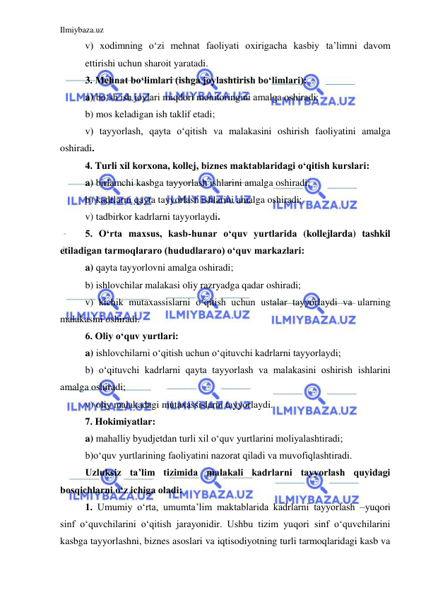 Ilmiybaza.uz 
 
 
v) xodimning o‘zi mehnat faoliyati oxirigacha kasbiy ta’limni davom 
ettirishi uchun sharoit yaratadi.  
 3. Mehnat bo‘limlari (ishga joylashtirish bo‘limlari): 
 
a) bo‘sh ish joylari miqdori monitoringini amalga oshiradi; 
 
b) mos keladigan ish taklif etadi; 
 
v) tayyorlash, qayta o‘qitish va malakasini oshirish faoliyatini amalga 
oshiradi.  
 
4. Turli xil korxona, kollej, biznes maktablaridagi o‘qitish kurslari:  
 
a) birlamchi kasbga tayyorlash ishlarini amalga oshiradi; 
 
b) kadrlarni qayta tayyorlash ishlarini amalga oshiradi; 
 
v) tadbirkor kadrlarni tayyorlaydi.  
 
5. O‘rta maxsus, kasb-hunar o‘quv yurtlarida (kollejlarda) tashkil 
etiladigan tarmoqlararo (hududlararo) o‘quv markazlari: 
 
a) qayta tayyorlovni amalga oshiradi; 
 
b) ishlovchilar malakasi oliy razryadga qadar oshiradi; 
 
v) kichik mutaxassislarni o‘qitish uchun ustalar tayyorlaydi va ularning 
malakasini oshiradi.  
 
6. Oliy o‘quv yurtlari:  
 
a) ishlovchilarni o‘qitish uchun o‘qituvchi kadrlarni tayyorlaydi; 
 
b) o‘qituvchi kadrlarni qayta tayyorlash va malakasini oshirish ishlarini 
amalga oshiradi; 
 
v) oliy malakadagi mutaxassislarni tayyorlaydi.  
 
7. Hokimiyatlar:  
 
a) mahalliy byudjetdan turli xil o‘quv yurtlarini moliyalashtiradi; 
 
b)o‘quv yurtlarining faoliyatini nazorat qiladi va muvofiqlashtiradi.  
 
Uzluksiz ta’lim tizimida malakali kadrlarni tayyorlash quyidagi 
bosqichlarni o‘z ichiga oladi: 
 
1. Umumiy o‘rta, umumta’lim maktablarida kadrlarni tayyorlash –yuqori 
sinf o‘quvchilarini o‘qitish jarayonidir. Ushbu tizim yuqori sinf o‘quvchilarini 
kasbga tayyorlashni, biznes asoslari va iqtisodiyotning turli tarmoqlaridagi kasb va 
