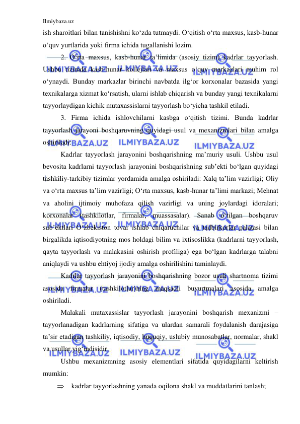 Ilmiybaza.uz 
 
ish sharoitlari bilan tanishishni ko‘zda tutmaydi. O‘qitish o‘rta maxsus, kasb-hunar 
o‘quv yurtlarida yoki firma ichida tugallanishi lozim.  
 
2. O‘rta maxsus, kasb-hunar ta’limida (asosiy tizim) kadrlar tayyorlash. 
Ushbu tizimda kasb-hunar kollejlari va maxsus o‘quv markazlari muhim rol 
o‘ynaydi. Bunday markazlar birinchi navbatda ilg‘or korxonalar bazasida yangi 
texnikalarga xizmat ko‘rsatish, ularni ishlab chiqarish va bunday yangi texnikalarni 
tayyorlaydigan kichik mutaxassislarni tayyorlash bo‘yicha tashkil etiladi.  
 
3. Firma ichida ishlovchilarni kasbga o‘qitish tizimi. Bunda kadrlar 
tayyorlash jarayoni boshqaruvning quyidagi usul va mexanizmlari bilan amalga 
oshiriladi:  
 
Kadrlar tayyorlash jarayonini boshqarishning ma’muriy usuli. Ushbu usul 
bevosita kadrlarni tayyorlash jarayonini boshqarishning sub’ekti bo‘lgan quyidagi 
tashkiliy-tarkibiy tizimlar yordamida amalga oshiriladi: Xalq ta’lim vazirligi; Oliy 
va o‘rta maxsus ta’lim vazirligi; O‘rta maxsus, kasb-hunar ta’limi markazi; Mehnat 
va aholini ijtimoiy muhofaza qilish vazirligi va uning joylardagi idoralari; 
korxonalar (tashkilotlar, firmalar, muassasalar). Sanab o‘tilgan boshqaruv 
sub’ektlari O‘zbekiston tovar ishlab chiqaruchilar va tadbirkorlar palatasi bilan 
birgalikda iqtisodiyotning mos holdagi bilim va ixtisoslikka (kadrlarni tayyorlash, 
qayta tayyorlash va malakasini oshirish profiliga) ega bo‘lgan kadrlarga talabni 
aniqlaydi va ushbu ehtiyoj ijodiy amalga oshirilishini taminlaydi.  
 
Kadrlar tayyorlash jarayonini boshqarishning bozor usuli shartnoma tizimi 
asosida firmalar (tashkilotlar)ning maqsadli buyurtmalari asosida amalga 
oshiriladi.  
 
Malakali mutaxassislar tayyorlash jarayonini boshqarish mexanizmi – 
tayyorlanadigan kadrlarning sifatiga va ulardan samarali foydalanish darajasiga 
ta’sir etadigan tashkiliy, iqtisodiy, huquqiy, uslubiy munosabatlar, normalar, shakl 
va usullar yig‘indisidir.  
 
Ushbu mexanizmning asosiy elementlari sifatida quyidagilarni keltirish 
mumkin: 
 kadrlar tayyorlashning yanada oqilona shakl va muddatlarini tanlash; 
