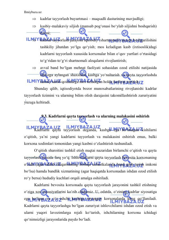 Ilmiybaza.uz 
 
 kadrlar tayyorlash buyurtmasi – maqsadli dasturining mavjudligi; 
 kasbiy-malakaviy siljish (mansab pog‘onasi bo‘ylab siljishni boshqarish) 
tizimi; 
 kadrlar tayyorlash jarayoni iqtisodiy (shartnomali) asosda boshqarilishini 
tashkiliy jihatdan yo‘lga qo‘yish; mos keladigan kasb (ixtisoslik)dagi 
kadrlarni tayyorlash xususida korxonalar bilan o‘quv yurtlari o‘rtasidagi 
to‘g‘ridan-to‘g‘ri shartnomali aloqalarni rivojlantirish; 
 avval band bo‘lgan mehnat faoliyati sohasidan ozod etilishi natijasida 
ishsizga aylangan shaxslarni kasbga yo‘naltarish va qayta tayyorlashda 
rasmiy tartib-qoidalarga mos keladigan holda faoliyat yuritish.  
 
Shunday qilib, iqtisodiyotda bozor munosabatlarining rivojlanishi kadrlar 
tayyorlash tizimini va ularning bilim olish darajasini takomillashtirish zaruriyatini 
yuzaga keltiradi.   
 
 
 
9.3. Kadrlarni qayta tayyorlash va ularning malakasini oshirish 
 
 
 
Kadrlarni qayta tayyorlash deganda, kasbga ega bo‘lmagan kishilarni 
o‘qitish, ya’ni yangi kadrlarni tayyorlash va malakasini oshirish emas, balki 
korxona xodimlari tomonidan yangi kasbni o‘zlashtirish tushuniladi.  
 
O‘qitish sharoitini tashkil etish nuqtai nazaridan birlamchi o‘qitish va qayta 
tayyorlash orasida farq yo‘q. Ishlovchilarni qayta tayyorlash bevosita korxonaning 
o‘zida (agar ishlab chiqarishning boshqa uchastkalarida band qilib turish imkoni 
bo‘lsa) hamda bandlik xizmatining (agar haqiqatda korxonadan ishdan ozod etilish 
ro‘y bersa) hududiy kuchlari orqali amalga oshiriladi.  
 
Kadrlarni bevosita korxonada qayta tayyorlash jarayonini tashkil etishning 
o‘ziga xos xususiyatlarini ko‘rib chiqamiz. U, odatda, o‘zining kadrlar siyosatiga 
ega bo‘lgan va o‘z ishchi kuchiga suyangan korxonalarda keng qo‘llaniladi. 
Kadrlarni qayta tayyorlashga bo‘lgan zaruriyat ishlovchilarni ishdan ozod etish va 
ularni yuqori lavozimlarga rejali ko‘tarish, ishchilarning korxona ichidagi 
qo‘nimsizligi jarayonlarida paydo bo‘ladi.  
