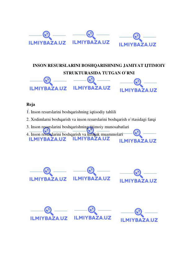  
 
 
 
 
 
 
 
INSON RESURSLARINI BOSHQARISHNING JAMIYAT IJTIMOIY 
STRUKTURASIDA TUTGAN O`RNI 
 
 
 
Reja 
1. Inson resurslarini boshqarishning iqtisodiy tahlili 
2. Xodimlarni boshqarish va inson resurslarini boshqarish o`rtasidagi farqi 
3. Inson resurslarini boshqarishning ijtimoiy munosabatlari 
4. Inson resurslarini boshqarish va kelajak muammolari 
 
 
 
 
 
 
 
 
 
 
 
 
 
 
