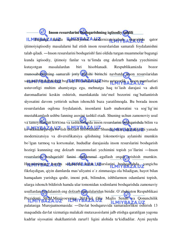  
 
 
 
Inson resurslarini boshqarishning iqtisodiy tahlili 
Bugungi 
kunda 
iqtisodiyotini 
modernizatsiyalash 
sharoitida 
qator 
ijtimoiyiqtisodiy masalalarni hal etish inson resurslaridan samarali foydalanishni 
talab qiladi. ―Inson resurslarini boshqarish‖ fani oldida turgan muammolar bugungi 
kunda iqtisodiy, ijtimoiy fanlar va ta‘limda eng dolzarb hamda yyechimini 
kutayotgan 
masalalardan 
biri 
hisoblanadi. 
Respublikamizda 
bozor 
munosabatlarining samarali joriy etilishi birinchi navbatda inson resurslaridan 
samarali foydalanishga bog`liq. Biz uchun faqat bitta ustuvorlik – inson manfaatlari 
ustuvorligi muhim ahamiyatga ega, mehnatga haq to`lash darajasi va aholi 
daromadlarini keskin oshirish, mamlakatda iste‘mol bozorini rag`batlantirish 
siyosatini davom yettirish uchun ishonchli baza yaratilmoqda. Bu borada inson 
resurslaridan oqilona foydalanish, insonlarni kasb mahoratini va sog`lig`ini 
mustahkamlash ushbu fanning asosini tashkil etadi. Shuning uchun zamonoviy usul 
va tamoyillardan korxona va tashkilotlarda inson resurslarini boshqarishda bilim va 
ko`nikmalarga ega bo`lish dolzarb hisoblanadi. Shunday ekan, iqtisodiyotni yanada 
modernizatsiya va diversifikatsiya qilishning lokomotiviga aylanishi mumkin 
bo`lgan tarmoq va korxonalar, hududlar darajasida inson resurslarini boshqarish 
hozirgi kunnning eng dolzarb muammolari yechimini topish yo`llarini ―Inson 
resurslarini boshqarish‖ fanini mukammal egallash orqali erishish mumkin. 
Hayotimizning barcha sohalarida inson resurslarini boshqarishda, yangicha 
fikrlaydigan, qiyin damlarda mas‘uliyatni o`z zimmasiga ola biladigan, hayot bilan 
hamqadam yurishga qodir, imoni pok, bilimdon, ishbilarmon odamlarni topish, 
ularga ishonch bildirish hamda ular tomonidan xodimlarni boshqarishda zamonaviy 
usullardan foydalanish eng dolzarb masalalaridan biridir. O`zbekiston Respublikasi 
Prezidenti Sh.M.Mirziyoevning 2018-yil Oliy Majlis Senati va Qonunchilik 
palatasiga Murojaatnomasida: ―Davlat boshqaruvida samaradorlikni oshirish 13 
maqsadida davlat xizmatiga malakali mutaxassislarni jalb etishga qaratilgan yagona 
kadrlar siyosatini shakllantirish zarur‖1 ligini alohida ta‘kidladilar. Ayni paytda 
