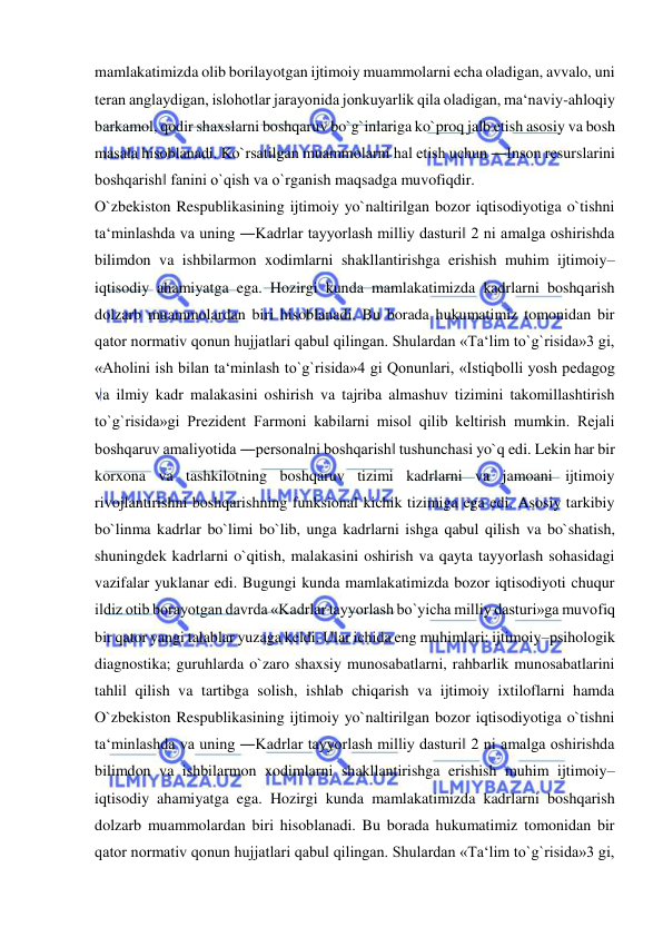  
 
mamlakatimizda olib borilayotgan ijtimoiy muammolarni echa oladigan, avvalo, uni 
teran anglaydigan, islohotlar jarayonida jonkuyarlik qila oladigan, ma‘naviy-ahloqiy 
barkamol, qodir shaxslarni boshqaruv bo`g`inlariga ko`proq jalb etish asosiy va bosh 
masala hisoblanadi. Ko`rsatilgan muammolarni hal etish uchun ―Inson resurslarini 
boshqarish‖ fanini o`qish va o`rganish maqsadga muvofiqdir. 
O`zbekiston Respublikasining ijtimoiy yo`naltirilgan bozor iqtisodiyotiga o`tishni 
ta‘minlashda va uning ―Kadrlar tayyorlash milliy dasturi‖ 2 ni amalga oshirishda 
bilimdon va ishbilarmon xodimlarni shakllantirishga erishish muhim ijtimoiy–
iqtisodiy ahamiyatga ega. Hozirgi kunda mamlakatimizda kadrlarni boshqarish 
dolzarb muammolardan biri hisoblanadi. Bu borada hukumatimiz tomonidan bir 
qator normativ qonun hujjatlari qabul qilingan. Shulardan «Ta‘lim to`g`risida»3 gi, 
«Aholini ish bilan ta‘minlash to`g`risida»4 gi Qonunlari, «Istiqbolli yosh pedagog 
va ilmiy kadr malakasini oshirish va tajriba almashuv tizimini takomillashtirish 
to`g`risida»gi Prezident Farmoni kabilarni misol qilib keltirish mumkin. Rejali 
boshqaruv amaliyotida ―personalni boshqarish‖ tushunchasi yo`q edi. Lekin har bir 
korxona va tashkilotning boshqaruv tizimi kadrlarni va jamoani ijtimoiy 
rivojlantirishni boshqarishning funksional kichik tizimiga ega edi. Asosiy tarkibiy 
bo`linma kadrlar bo`limi bo`lib, unga kadrlarni ishga qabul qilish va bo`shatish, 
shuningdek kadrlarni o`qitish, malakasini oshirish va qayta tayyorlash sohasidagi 
vazifalar yuklanar edi. Bugungi kunda mamlakatimizda bozor iqtisodiyoti chuqur 
ildiz otib borayotgan davrda «Kadrlar tayyorlash bo`yicha milliy dasturi»ga muvofiq 
bir qator yangi talablar yuzaga keldi. Ular ichida eng muhimlari: ijtimoiy–psihologik 
diagnostika; guruhlarda o`zaro shaxsiy munosabatlarni, rahbarlik munosabatlarini 
tahlil qilish va tartibga solish, ishlab chiqarish va ijtimoiy ixtiloflarni hamda 
O`zbekiston Respublikasining ijtimoiy yo`naltirilgan bozor iqtisodiyotiga o`tishni 
ta‘minlashda va uning ―Kadrlar tayyorlash milliy dasturi‖ 2 ni amalga oshirishda 
bilimdon va ishbilarmon xodimlarni shakllantirishga erishish muhim ijtimoiy–
iqtisodiy ahamiyatga ega. Hozirgi kunda mamlakatimizda kadrlarni boshqarish 
dolzarb muammolardan biri hisoblanadi. Bu borada hukumatimiz tomonidan bir 
qator normativ qonun hujjatlari qabul qilingan. Shulardan «Ta‘lim to`g`risida»3 gi, 
