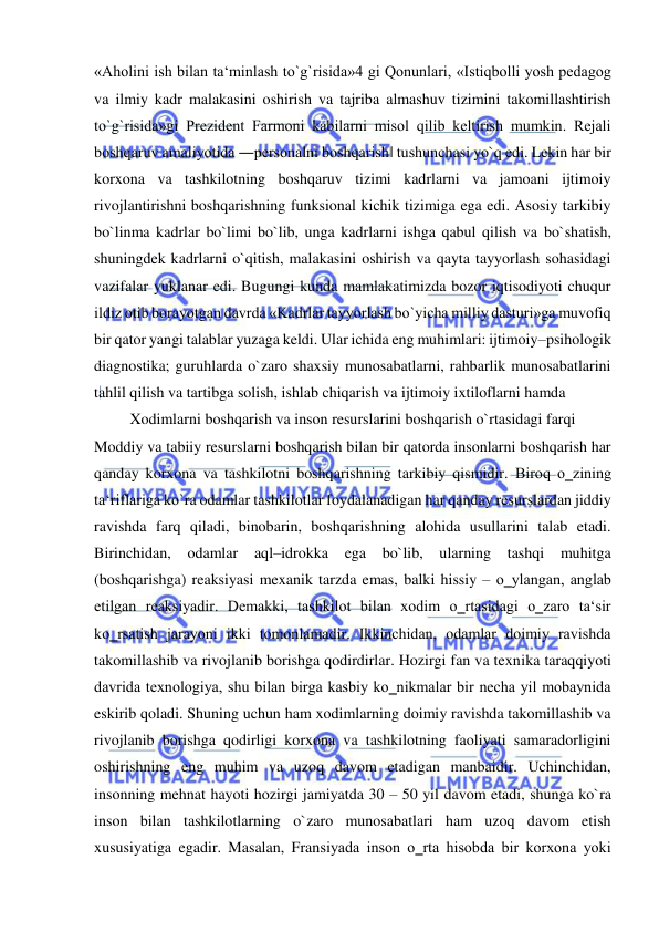  
 
«Aholini ish bilan ta‘minlash to`g`risida»4 gi Qonunlari, «Istiqbolli yosh pedagog 
va ilmiy kadr malakasini oshirish va tajriba almashuv tizimini takomillashtirish 
to`g`risida»gi Prezident Farmoni kabilarni misol qilib keltirish mumkin. Rejali 
boshqaruv amaliyotida ―personalni boshqarish‖ tushunchasi yo`q edi. Lekin har bir 
korxona va tashkilotning boshqaruv tizimi kadrlarni va jamoani ijtimoiy 
rivojlantirishni boshqarishning funksional kichik tizimiga ega edi. Asosiy tarkibiy 
bo`linma kadrlar bo`limi bo`lib, unga kadrlarni ishga qabul qilish va bo`shatish, 
shuningdek kadrlarni o`qitish, malakasini oshirish va qayta tayyorlash sohasidagi 
vazifalar yuklanar edi. Bugungi kunda mamlakatimizda bozor iqtisodiyoti chuqur 
ildiz otib borayotgan davrda «Kadrlar tayyorlash bo`yicha milliy dasturi»ga muvofiq 
bir qator yangi talablar yuzaga keldi. Ular ichida eng muhimlari: ijtimoiy–psihologik 
diagnostika; guruhlarda o`zaro shaxsiy munosabatlarni, rahbarlik munosabatlarini 
tahlil qilish va tartibga solish, ishlab chiqarish va ijtimoiy ixtiloflarni hamda 
Xodimlarni boshqarish va inson resurslarini boshqarish o`rtasidagi farqi 
Moddiy va tabiiy resurslarni boshqarish bilan bir qatorda insonlarni boshqarish har 
qanday korxona va tashkilotni boshqarishning tarkibiy qismidir. Biroq o‗zining 
ta‘riflariga ko`ra odamlar tashkilotlar foydalanadigan har qanday resurslardan jiddiy 
ravishda farq qiladi, binobarin, boshqarishning alohida usullarini talab etadi. 
Birinchidan, odamlar 
aql–idrokka ega 
bo`lib, ularning tashqi muhitga 
(boshqarishga) reaksiyasi mexanik tarzda emas, balki hissiy – o‗ylangan, anglab 
etilgan reaksiyadir. Demakki, tashkilot bilan xodim o‗rtasidagi o‗zaro ta‘sir 
ko‗rsatish jarayoni ikki tomonlamadir. Ikkinchidan, odamlar doimiy ravishda 
takomillashib va rivojlanib borishga qodirdirlar. Hozirgi fan va texnika taraqqiyoti 
davrida texnologiya, shu bilan birga kasbiy ko‗nikmalar bir necha yil mobaynida 
eskirib qoladi. Shuning uchun ham xodimlarning doimiy ravishda takomillashib va 
rivojlanib borishga qodirligi korxona va tashkilotning faoliyati samaradorligini 
oshirishning eng muhim va uzoq davom etadigan manbaidir. Uchinchidan, 
insonning mehnat hayoti hozirgi jamiyatda 30 – 50 yil davom etadi, shunga ko`ra 
inson bilan tashkilotlarning o`zaro munosabatlari ham uzoq davom etish 
xususiyatiga egadir. Masalan, Fransiyada inson o‗rta hisobda bir korxona yoki 
